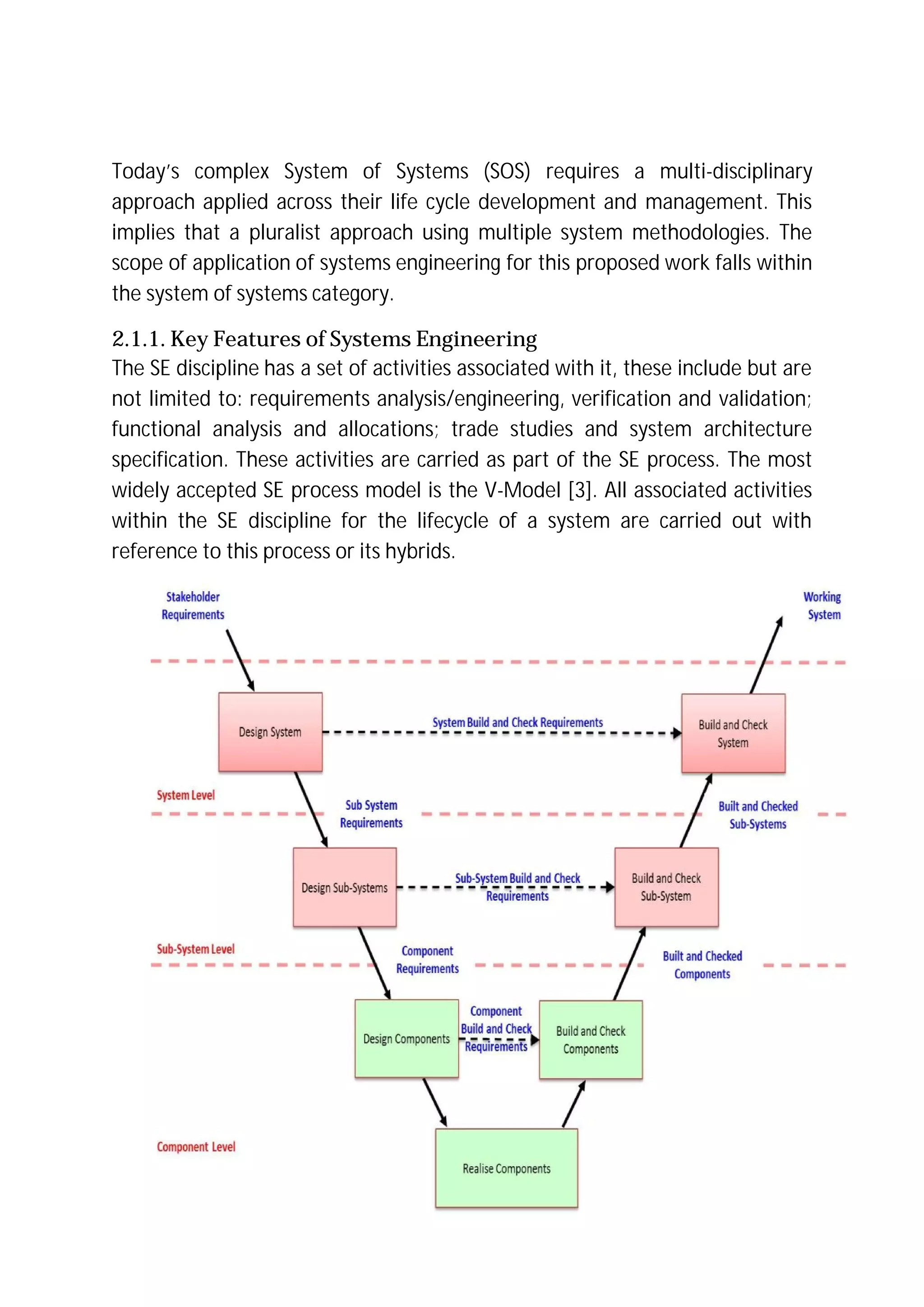 Today’s complex System of Systems (SOS) requires a multi-disciplinary
approach applied across their life cycle development and management. This
implies that a pluralist approach using multiple system methodologies. The
scope of application of systems engineering for this proposed work falls within
the system of systems category.
2.1.1. Key Features of Systems Engineering
The SE discipline has a set of activities associated with it, these include but are
not limited to: requirements analysis/engineering, verification and validation;
functional analysis and allocations; trade studies and system architecture
specification. These activities are carried as part of the SE process. The most
widely accepted SE process model is the V-Model [3]. All associated activities
within the SE discipline for the lifecycle of a system are carried out with
reference to this process or its hybrids.
 