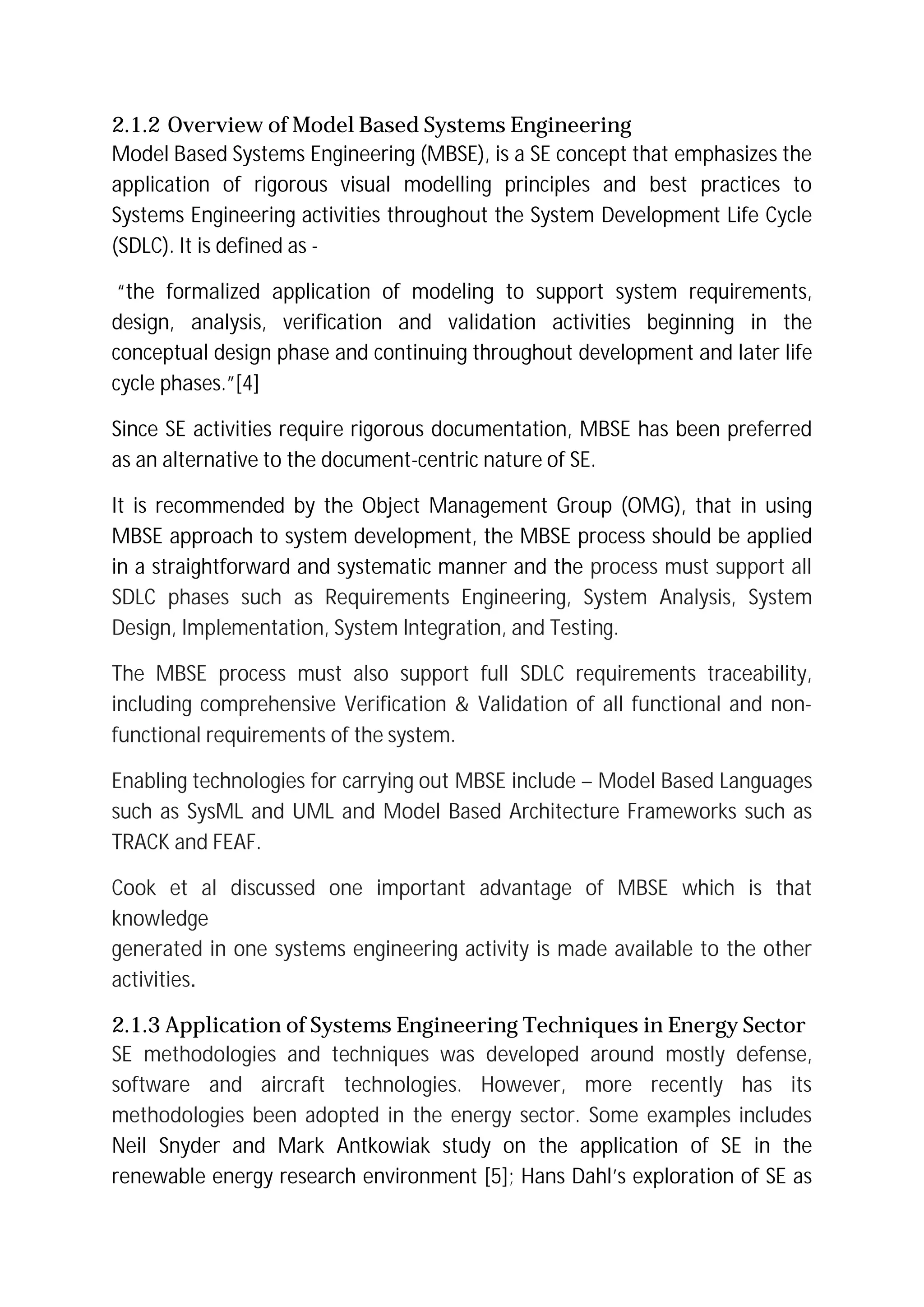 2.1.2 Overview of Model Based Systems Engineering
Model Based Systems Engineering (MBSE), is a SE concept that emphasizes the
application of rigorous visual modelling principles and best practices to
Systems Engineering activities throughout the System Development Life Cycle
(SDLC). It is defined as -
“the formalized application of modeling to support system requirements,
design, analysis, verification and validation activities beginning in the
conceptual design phase and continuing throughout development and later life
cycle phases.”[4]
Since SE activities require rigorous documentation, MBSE has been preferred
as an alternative to the document-centric nature of SE.
It is recommended by the Object Management Group (OMG), that in using
MBSE approach to system development, the MBSE process should be applied
in a straightforward and systematic manner and the process must support all
SDLC phases such as Requirements Engineering, System Analysis, System
Design, Implementation, System Integration, and Testing.
The MBSE process must also support full SDLC requirements traceability,
including comprehensive Verification & Validation of all functional and non-
functional requirements of the system.
Enabling technologies for carrying out MBSE include – Model Based Languages
such as SysML and UML and Model Based Architecture Frameworks such as
TRACK and FEAF.
Cook et al discussed one important advantage of MBSE which is that
knowledge
generated in one systems engineering activity is made available to the other
activities.
2.1.3 Application of Systems Engineering Techniques in Energy Sector
SE methodologies and techniques was developed around mostly defense,
software and aircraft technologies. However, more recently has its
methodologies been adopted in the energy sector. Some examples includes
Neil Snyder and Mark Antkowiak study on the application of SE in the
renewable energy research environment [5]; Hans Dahl’s exploration of SE as
 