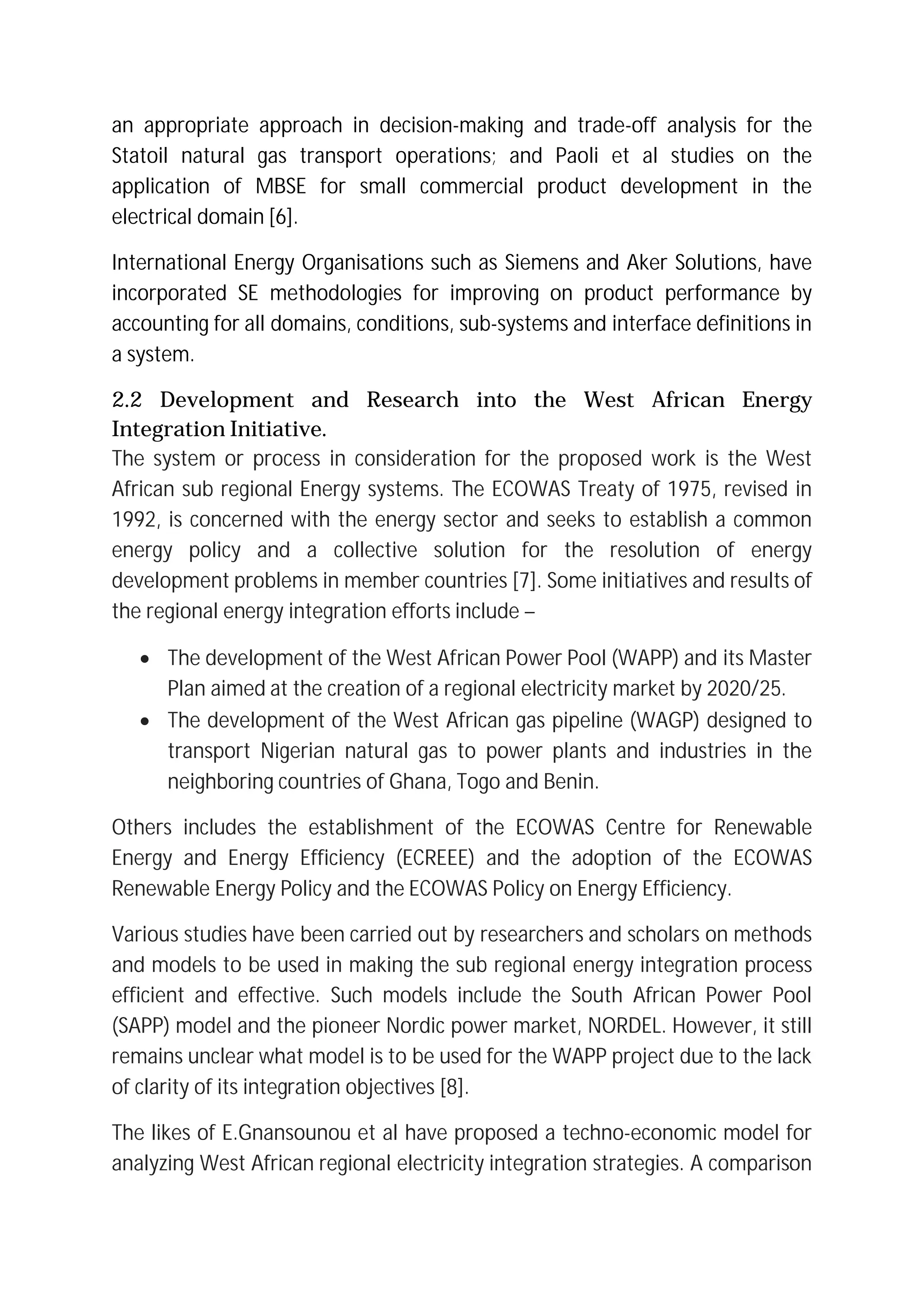 an appropriate approach in decision-making and trade-off analysis for the
Statoil natural gas transport operations; and Paoli et al studies on the
application of MBSE for small commercial product development in the
electrical domain [6].
International Energy Organisations such as Siemens and Aker Solutions, have
incorporated SE methodologies for improving on product performance by
accounting for all domains, conditions, sub-systems and interface definitions in
a system.
2.2 Development and Research into the West African Energy
Integration Initiative.
The system or process in consideration for the proposed work is the West
African sub regional Energy systems. The ECOWAS Treaty of 1975, revised in
1992, is concerned with the energy sector and seeks to establish a common
energy policy and a collective solution for the resolution of energy
development problems in member countries [7]. Some initiatives and results of
the regional energy integration efforts include –
∑ The development of the West African Power Pool (WAPP) and its Master
Plan aimed at the creation of a regional electricity market by 2020/25.
∑ The development of the West African gas pipeline (WAGP) designed to
transport Nigerian natural gas to power plants and industries in the
neighboring countries of Ghana, Togo and Benin.
Others includes the establishment of the ECOWAS Centre for Renewable
Energy and Energy Efficiency (ECREEE) and the adoption of the ECOWAS
Renewable Energy Policy and the ECOWAS Policy on Energy Efficiency.
Various studies have been carried out by researchers and scholars on methods
and models to be used in making the sub regional energy integration process
efficient and effective. Such models include the South African Power Pool
(SAPP) model and the pioneer Nordic power market, NORDEL. However, it still
remains unclear what model is to be used for the WAPP project due to the lack
of clarity of its integration objectives [8].
The likes of E.Gnansounou et al have proposed a techno-economic model for
analyzing West African regional electricity integration strategies. A comparison
 