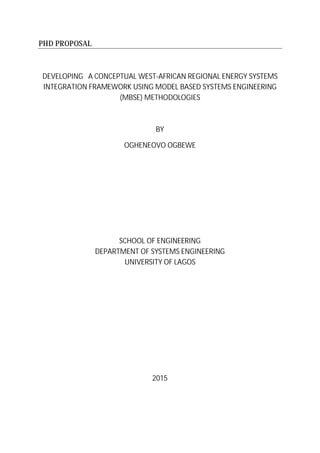 PHD PROPOSAL
DEVELOPING A CONCEPTUAL WEST-AFRICAN REGIONAL ENERGY SYSTEMS
INTEGRATION FRAMEWORK USING MODEL BASED SYSTEMS ENGINEERING
(MBSE) METHODOLOGIES
BY
OGHENEOVO OGBEWE
SCHOOL OF ENGINEERING
DEPARTMENT OF SYSTEMS ENGINEERING
UNIVERSITY OF LAGOS
2015
 