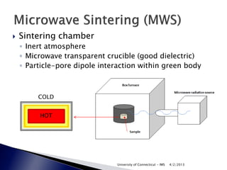    Sintering chamber
    ◦ Inert atmosphere
    ◦ Microwave transparent crucible (good dielectric)
    ◦ Particle-pore dipole interaction within green body



         COLD


         HOT




                                University of Connecticut - IMS   4/2/2013
 