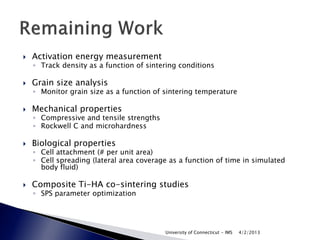    Activation energy measurement
    ◦ Track density as a function of sintering conditions

   Grain size analysis
    ◦ Monitor grain size as a function of sintering temperature

   Mechanical properties
    ◦ Compressive and tensile strengths
    ◦ Rockwell C and microhardness

   Biological properties
    ◦ Cell attachment (# per unit area)
    ◦ Cell spreading (lateral area coverage as a function of time in simulated
      body fluid)

   Composite Ti-HA co-sintering studies
    ◦ SPS parameter optimization




                                          University of Connecticut - IMS   4/2/2013
 