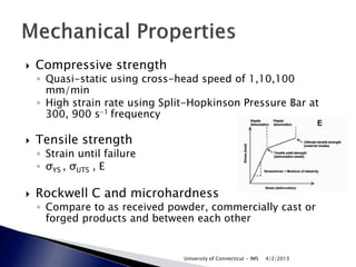   Compressive strength
    ◦ Quasi-static using cross-head speed of 1,10,100
      mm/min
    ◦ High strain rate using Split-Hopkinson Pressure Bar at
      300, 900 s-1 frequency

   Tensile strength
    ◦ Strain until failure
    ◦ σYS , σUTS , E

   Rockwell C and microhardness
    ◦ Compare to as received powder, commercially cast or
      forged products and between each other


                                 University of Connecticut - IMS   4/2/2013
 