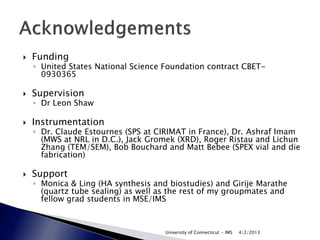    Funding
    ◦ United States National Science Foundation contract CBET-
      0930365

   Supervision
    ◦ Dr Leon Shaw

   Instrumentation
    ◦ Dr. Claude Estournes (SPS at CIRIMAT in France), Dr. Ashraf Imam
      (MWS at NRL in D.C.), Jack Gromek (XRD), Roger Ristau and Lichun
      Zhang (TEM/SEM), Bob Bouchard and Matt Bebee (SPEX vial and die
      fabrication)

   Support
    ◦ Monica & Ling (HA synthesis and biostudies) and Girije Marathe
      (quartz tube sealing) as well as the rest of my groupmates and
      fellow grad students in MSE/IMS



                                     University of Connecticut - IMS   4/2/2013
 