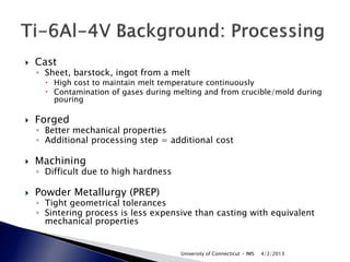   Cast
    ◦ Sheet, barstock, ingot from a melt
       High cost to maintain melt temperature continuously
       Contamination of gases during melting and from crucible/mold during
        pouring

   Forged
    ◦ Better mechanical properties
    ◦ Additional processing step = additional cost

   Machining
    ◦ Difficult due to high hardness

   Powder Metallurgy (PREP)
    ◦ Tight geometrical tolerances
    ◦ Sintering process is less expensive than casting with equivalent
      mechanical properties


                                       University of Connecticut - IMS   4/2/2013
 