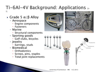    Grade 5 α/β Alloy
    ◦ Aerospace
      Engine components
      Fasteners
    ◦ Marine
      Structural components
    ◦ Sporting goods
      Golf clubs, bicycles
    ◦ Jewelry
      Earrings, studs
    ◦ Biomedical
      Orthodontics
      Screws, pins, staples
      Total joint replacements



                                  University of Connecticut - IMS   4/2/2013
 