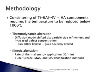    Co-sintering of Ti-6Al-4V + HA components
    requires the temperature to be reduced below
    1000°C

    ◦ Thermodynamic alteration
      Diffusion mode shifted via particle size refinement and
       increased defect concentration
        bulk lattice limited → grain boundary limited

    ◦ Kinetic alteration
      Rate of thermal energy application (°C/min)
      Tube furnace, MWS, and SPS densification methods



                                   University of Connecticut - IMS   4/2/2013
 