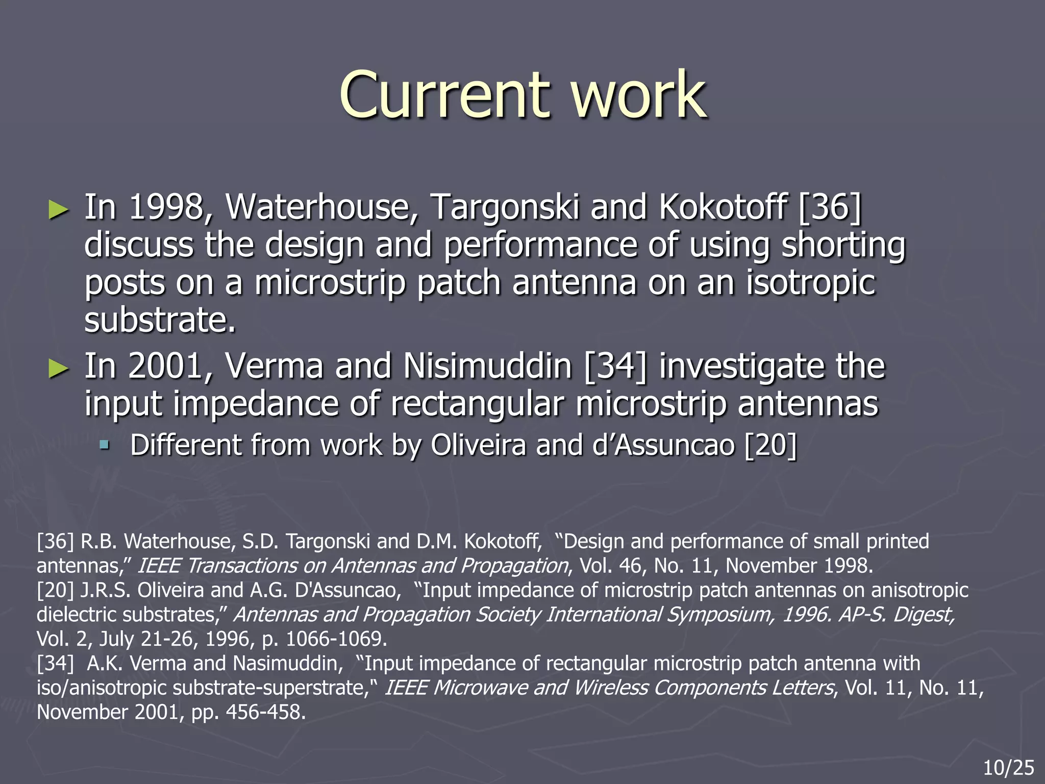 Current work
► In 1998, Waterhouse, Targonski and Kokotoff [36]
discuss the design and performance of using shorting
posts on a microstrip patch antenna on an isotropic
substrate.
► In 2001, Verma and Nisimuddin [34] investigate the
input impedance of rectangular microstrip antennas
 Different from work by Oliveira and d’Assuncao [20]
[36] R.B. Waterhouse, S.D. Targonski and D.M. Kokotoff, “Design and performance of small printed
antennas,” IEEE Transactions on Antennas and Propagation, Vol. 46, No. 11, November 1998.
[20] J.R.S. Oliveira and A.G. D'Assuncao, “Input impedance of microstrip patch antennas on anisotropic
dielectric substrates,” Antennas and Propagation Society International Symposium, 1996. AP-S. Digest,
Vol. 2, July 21-26, 1996, p. 1066-1069.
[34] A.K. Verma and Nasimuddin, “Input impedance of rectangular microstrip patch antenna with
iso/anisotropic substrate-superstrate,'‘ IEEE Microwave and Wireless Components Letters, Vol. 11, No. 11,
November 2001, pp. 456-458.
10/25
 