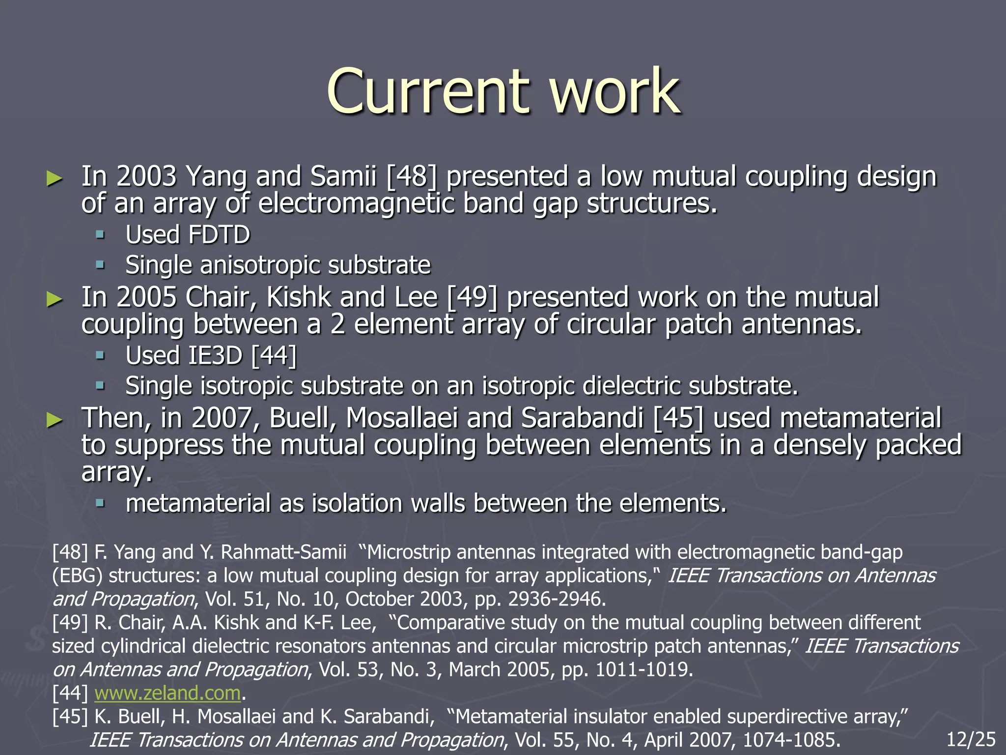 Current work
► In 2003 Yang and Samii [48] presented a low mutual coupling design
of an array of electromagnetic band gap structures.
 Used FDTD
 Single anisotropic substrate
► In 2005 Chair, Kishk and Lee [49] presented work on the mutual
coupling between a 2 element array of circular patch antennas.
 Used IE3D [44]
 Single isotropic substrate on an isotropic dielectric substrate.
► Then, in 2007, Buell, Mosallaei and Sarabandi [45] used metamaterial
to suppress the mutual coupling between elements in a densely packed
array.
 metamaterial as isolation walls between the elements.
[48] F. Yang and Y. Rahmatt-Samii “Microstrip antennas integrated with electromagnetic band-gap
(EBG) structures: a low mutual coupling design for array applications,'‘ IEEE Transactions on Antennas
and Propagation, Vol. 51, No. 10, October 2003, pp. 2936-2946.
[49] R. Chair, A.A. Kishk and K-F. Lee, “Comparative study on the mutual coupling between different
sized cylindrical dielectric resonators antennas and circular microstrip patch antennas,” IEEE Transactions
on Antennas and Propagation, Vol. 53, No. 3, March 2005, pp. 1011-1019.
[44] www.zeland.com.
[45] K. Buell, H. Mosallaei and K. Sarabandi, “Metamaterial insulator enabled superdirective array,”
IEEE Transactions on Antennas and Propagation, Vol. 55, No. 4, April 2007, 1074-1085. 12/25
 