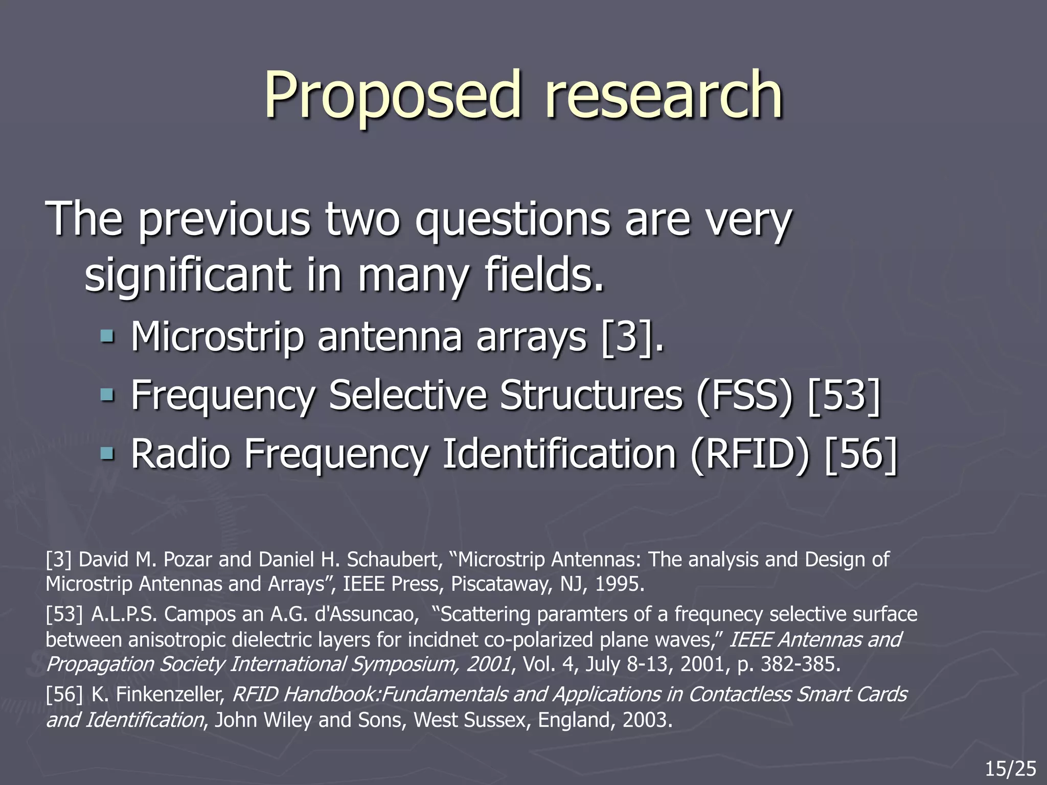 Proposed research
The previous two questions are very
significant in many fields.
 Microstrip antenna arrays [3].
 Frequency Selective Structures (FSS) [53]
 Radio Frequency Identification (RFID) [56]
[3] David M. Pozar and Daniel H. Schaubert, “Microstrip Antennas: The analysis and Design of
Microstrip Antennas and Arrays”, IEEE Press, Piscataway, NJ, 1995.
[53] A.L.P.S. Campos an A.G. d'Assuncao, “Scattering paramters of a frequnecy selective surface
between anisotropic dielectric layers for incidnet co-polarized plane waves,” IEEE Antennas and
Propagation Society International Symposium, 2001, Vol. 4, July 8-13, 2001, p. 382-385.
[56] K. Finkenzeller, RFID Handbook:Fundamentals and Applications in Contactless Smart Cards
and Identification, John Wiley and Sons, West Sussex, England, 2003.
15/25
 