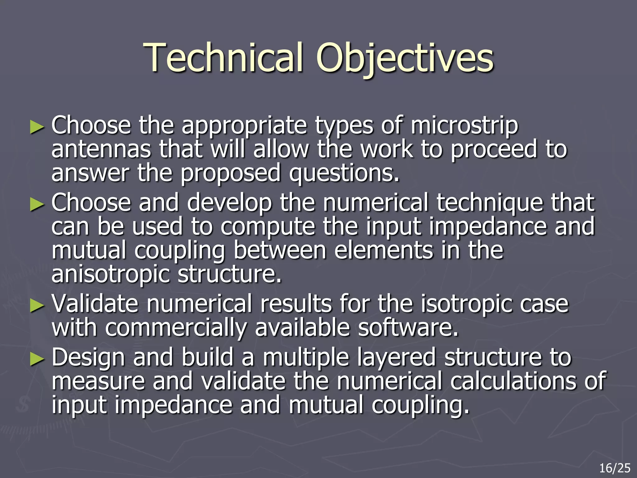 Technical Objectives
► Choose the appropriate types of microstrip
antennas that will allow the work to proceed to
answer the proposed questions.
► Choose and develop the numerical technique that
can be used to compute the input impedance and
mutual coupling between elements in the
anisotropic structure.
► Validate numerical results for the isotropic case
with commercially available software.
► Design and build a multiple layered structure to
measure and validate the numerical calculations of
input impedance and mutual coupling.
16/25
 