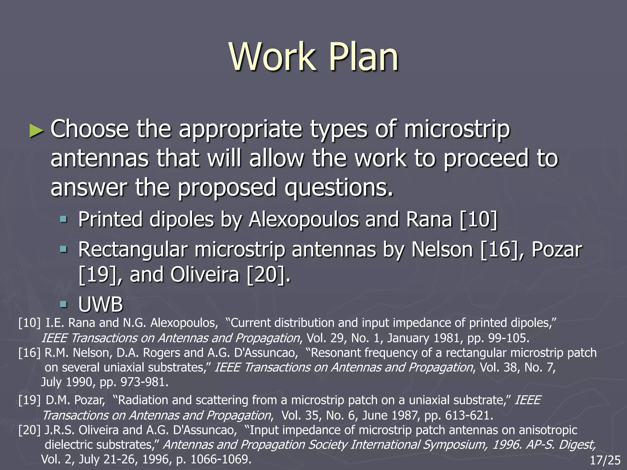 Work Plan
► Choose the appropriate types of microstrip
antennas that will allow the work to proceed to
answer the proposed questions.
 Printed dipoles by Alexopoulos and Rana [10]
 Rectangular microstrip antennas by Nelson [16], Pozar
[19], and Oliveira [20].
 UWB
[10] I.E. Rana and N.G. Alexopoulos, “Current distribution and input impedance of printed dipoles,”
IEEE Transactions on Antennas and Propagation, Vol. 29, No. 1, January 1981, pp. 99-105.
[16] R.M. Nelson, D.A. Rogers and A.G. D'Assuncao, “Resonant frequency of a rectangular microstrip patch
on several uniaxial substrates,” IEEE Transactions on Antennas and Propagation, Vol. 38, No. 7,
July 1990, pp. 973-981.
[19] D.M. Pozar, “Radiation and scattering from a microstrip patch on a uniaxial substrate,” IEEE
Transactions on Antennas and Propagation, Vol. 35, No. 6, June 1987, pp. 613-621.
[20] J.R.S. Oliveira and A.G. D'Assuncao, “Input impedance of microstrip patch antennas on anisotropic
dielectric substrates,” Antennas and Propagation Society International Symposium, 1996. AP-S. Digest,
Vol. 2, July 21-26, 1996, p. 1066-1069. 17/25
 