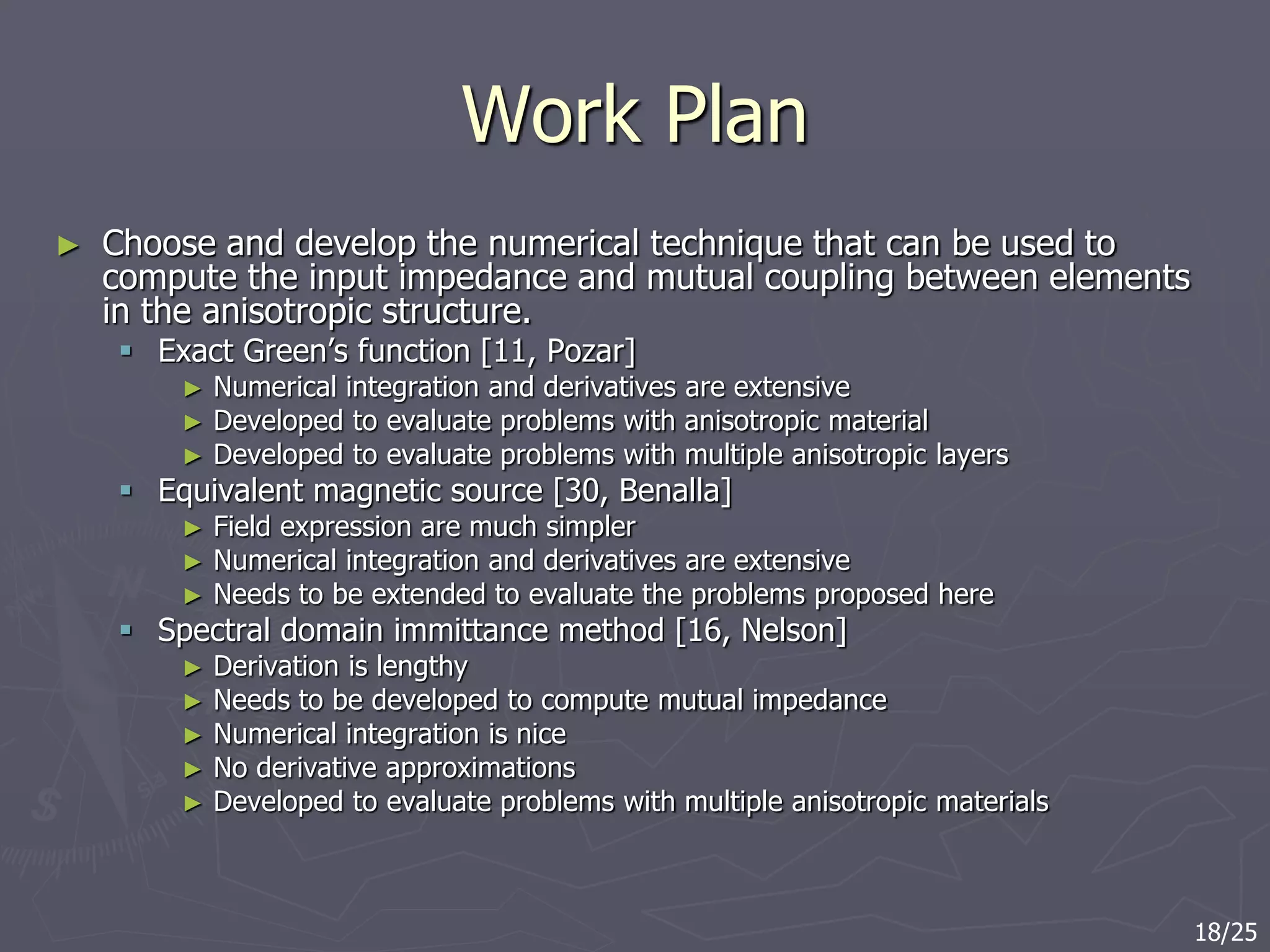 Work Plan
► Choose and develop the numerical technique that can be used to
compute the input impedance and mutual coupling between elements
in the anisotropic structure.
 Exact Green’s function [11, Pozar]
► Numerical integration and derivatives are extensive
► Developed to evaluate problems with anisotropic material
► Developed to evaluate problems with multiple anisotropic layers
 Equivalent magnetic source [30, Benalla]
► Field expression are much simpler
► Numerical integration and derivatives are extensive
► Needs to be extended to evaluate the problems proposed here
 Spectral domain immittance method [16, Nelson]
► Derivation is lengthy
► Needs to be developed to compute mutual impedance
► Numerical integration is nice
► No derivative approximations
► Developed to evaluate problems with multiple anisotropic materials
18/25
 