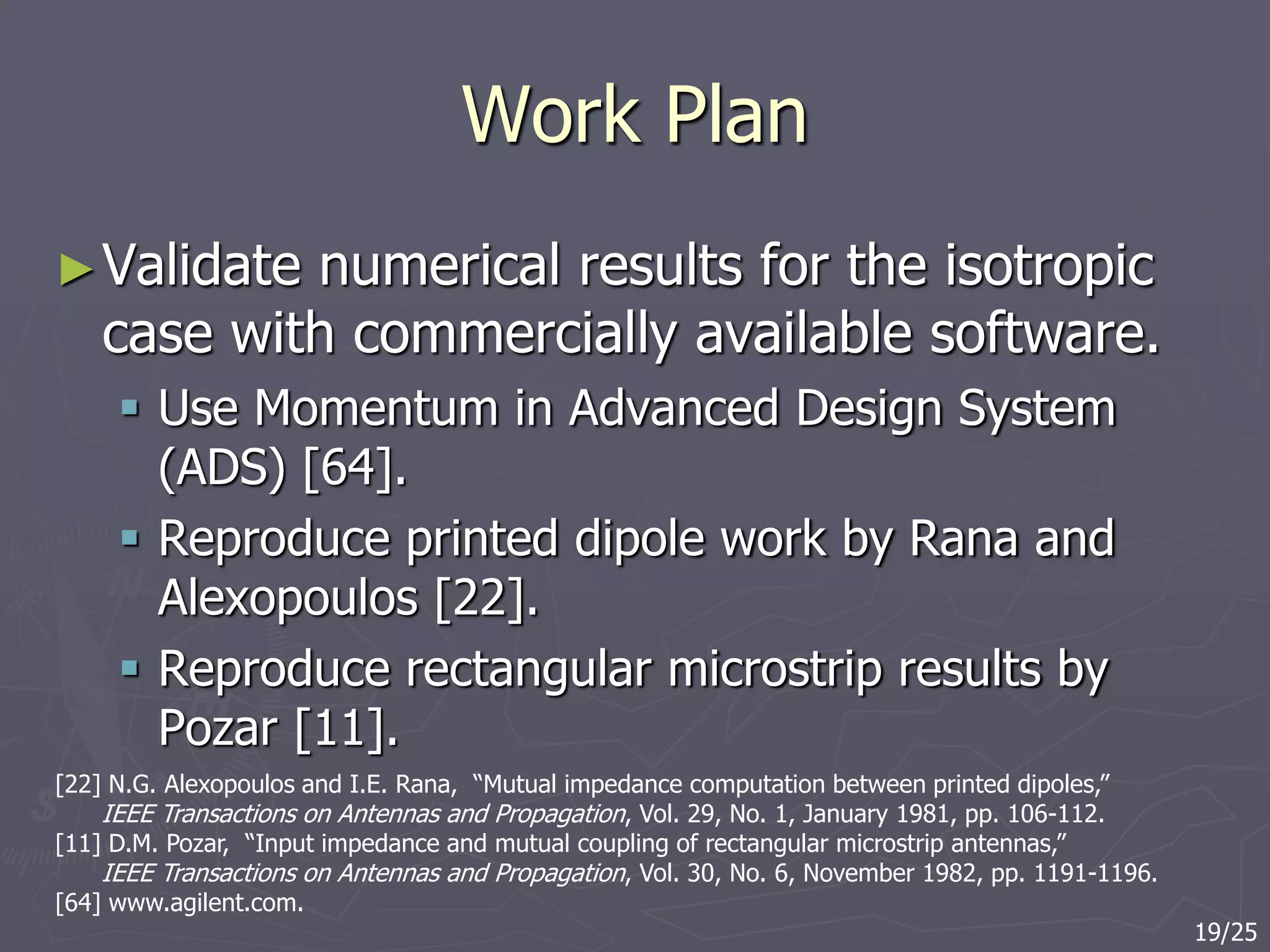 Work Plan
►Validate numerical results for the isotropic
case with commercially available software.
 Use Momentum in Advanced Design System
(ADS) [64].
 Reproduce printed dipole work by Rana and
Alexopoulos [22].
 Reproduce rectangular microstrip results by
Pozar [11].
[22] N.G. Alexopoulos and I.E. Rana, “Mutual impedance computation between printed dipoles,”
IEEE Transactions on Antennas and Propagation, Vol. 29, No. 1, January 1981, pp. 106-112.
[11] D.M. Pozar, “Input impedance and mutual coupling of rectangular microstrip antennas,”
IEEE Transactions on Antennas and Propagation, Vol. 30, No. 6, November 1982, pp. 1191-1196.
[64] www.agilent.com.
19/25
 
