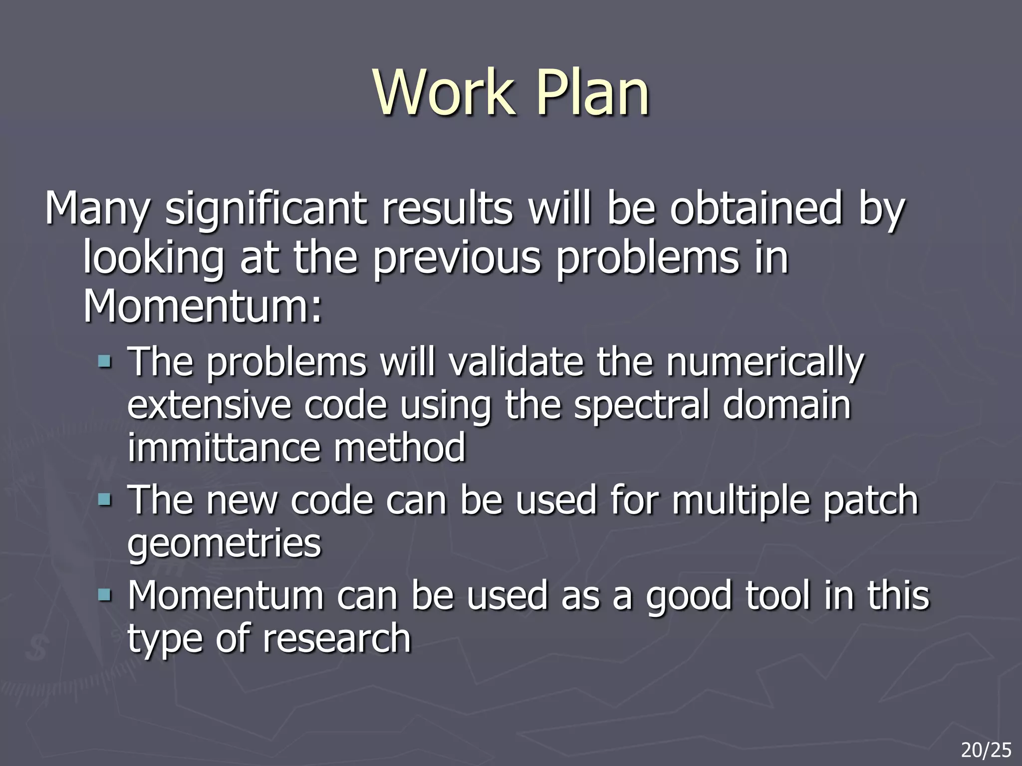 Work Plan
Many significant results will be obtained by
looking at the previous problems in
Momentum:
 The problems will validate the numerically
extensive code using the spectral domain
immittance method
 The new code can be used for multiple patch
geometries
 Momentum can be used as a good tool in this
type of research
20/25
 