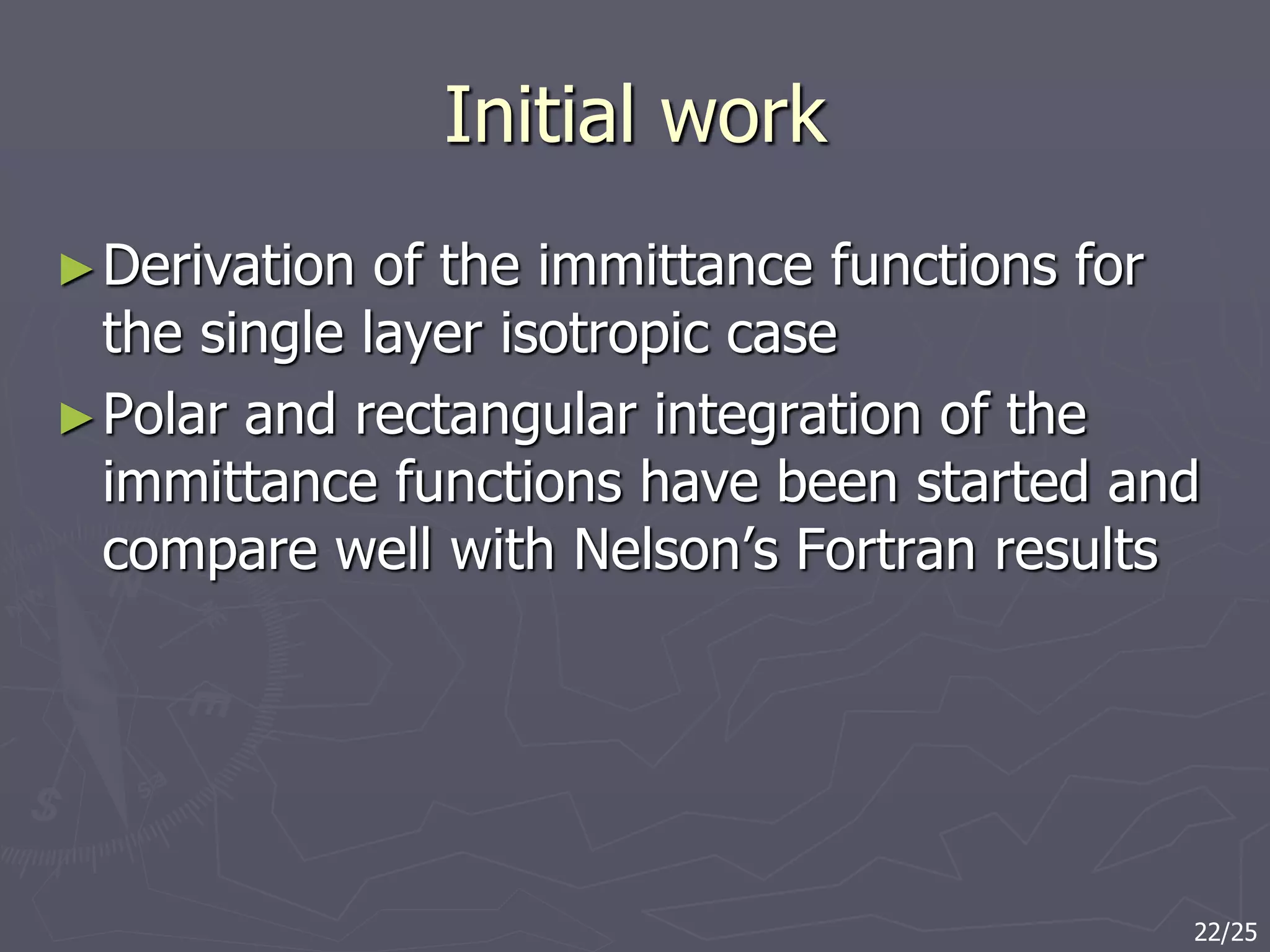 Initial work
►Derivation of the immittance functions for
the single layer isotropic case
►Polar and rectangular integration of the
immittance functions have been started and
compare well with Nelson’s Fortran results
22/25
 