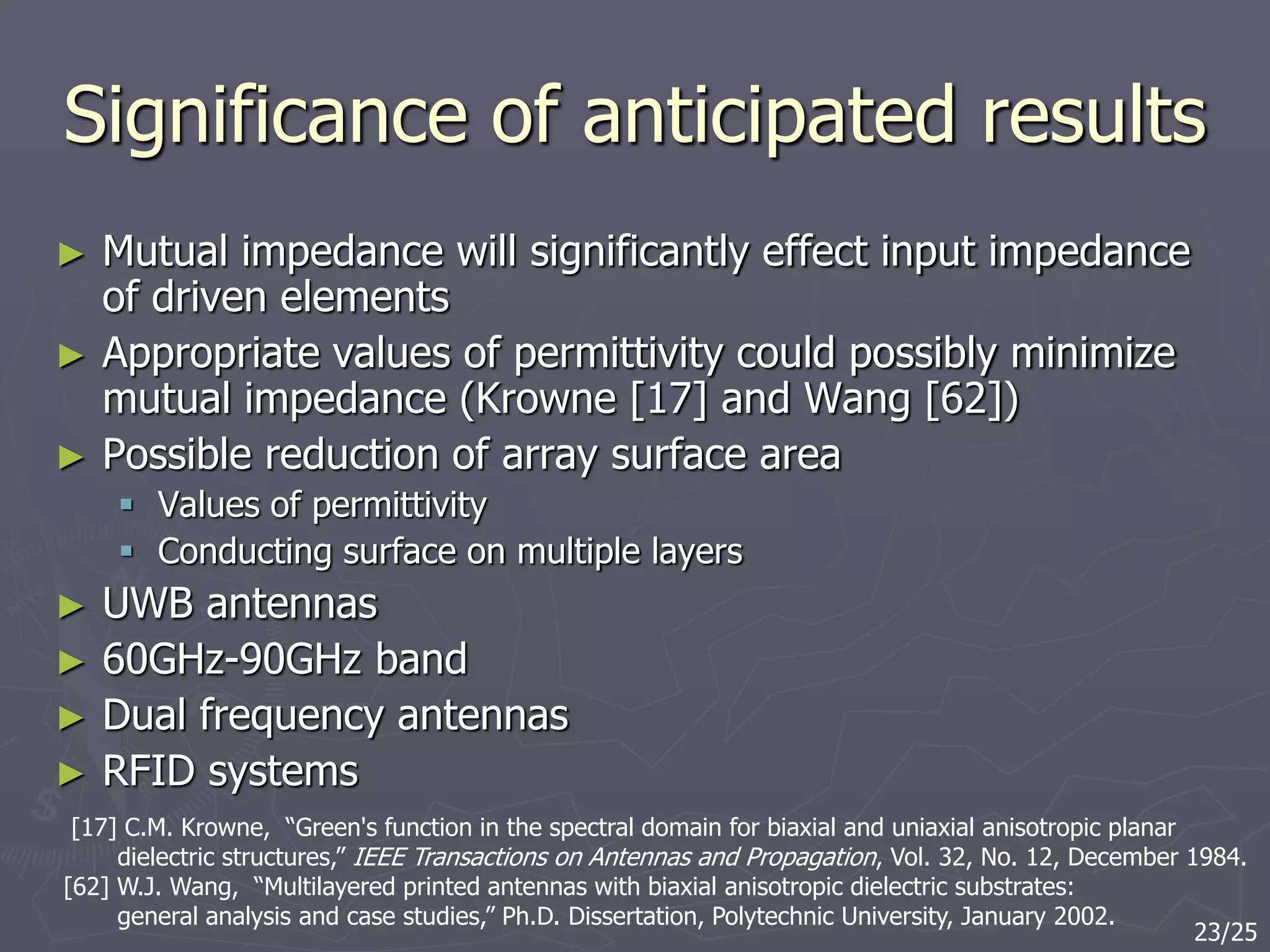 Significance of anticipated results
► Mutual impedance will significantly effect input impedance
of driven elements
► Appropriate values of permittivity could possibly minimize
mutual impedance (Krowne [17] and Wang [62])
► Possible reduction of array surface area
 Values of permittivity
 Conducting surface on multiple layers
► UWB antennas
► 60GHz-90GHz band
► Dual frequency antennas
► RFID systems
[17] C.M. Krowne, “Green's function in the spectral domain for biaxial and uniaxial anisotropic planar
dielectric structures,” IEEE Transactions on Antennas and Propagation, Vol. 32, No. 12, December 1984.
[62] W.J. Wang, “Multilayered printed antennas with biaxial anisotropic dielectric substrates:
general analysis and case studies,” Ph.D. Dissertation, Polytechnic University, January 2002.
23/25
 