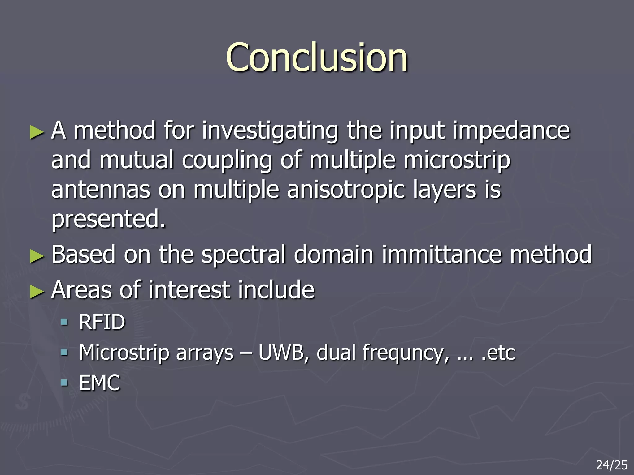 Conclusion
► A method for investigating the input impedance
and mutual coupling of multiple microstrip
antennas on multiple anisotropic layers is
presented.
► Based on the spectral domain immittance method
► Areas of interest include
 RFID
 Microstrip arrays – UWB, dual frequncy, … .etc
 EMC
24/25
 