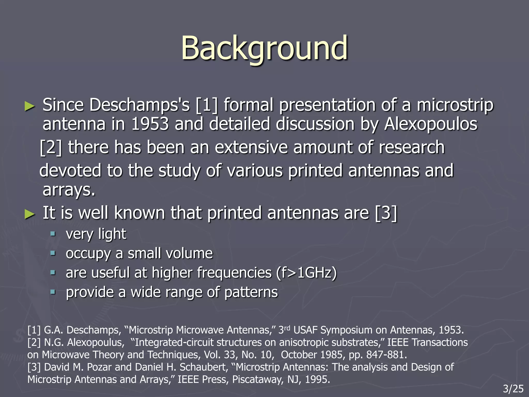 Background
► Since Deschamps's [1] formal presentation of a microstrip
antenna in 1953 and detailed discussion by Alexopoulos
[2] there has been an extensive amount of research
devoted to the study of various printed antennas and
arrays.
► It is well known that printed antennas are [3]
 very light
 occupy a small volume
 are useful at higher frequencies (f>1GHz)
 provide a wide range of patterns
[1] G.A. Deschamps, “Microstrip Microwave Antennas,” 3rd USAF Symposium on Antennas, 1953.
[2] N.G. Alexopoulus, “Integrated-circuit structures on anisotropic substrates,” IEEE Transactions
on Microwave Theory and Techniques, Vol. 33, No. 10, October 1985, pp. 847-881.
[3] David M. Pozar and Daniel H. Schaubert, “Microstrip Antennas: The analysis and Design of
Microstrip Antennas and Arrays,” IEEE Press, Piscataway, NJ, 1995.
3/25
 