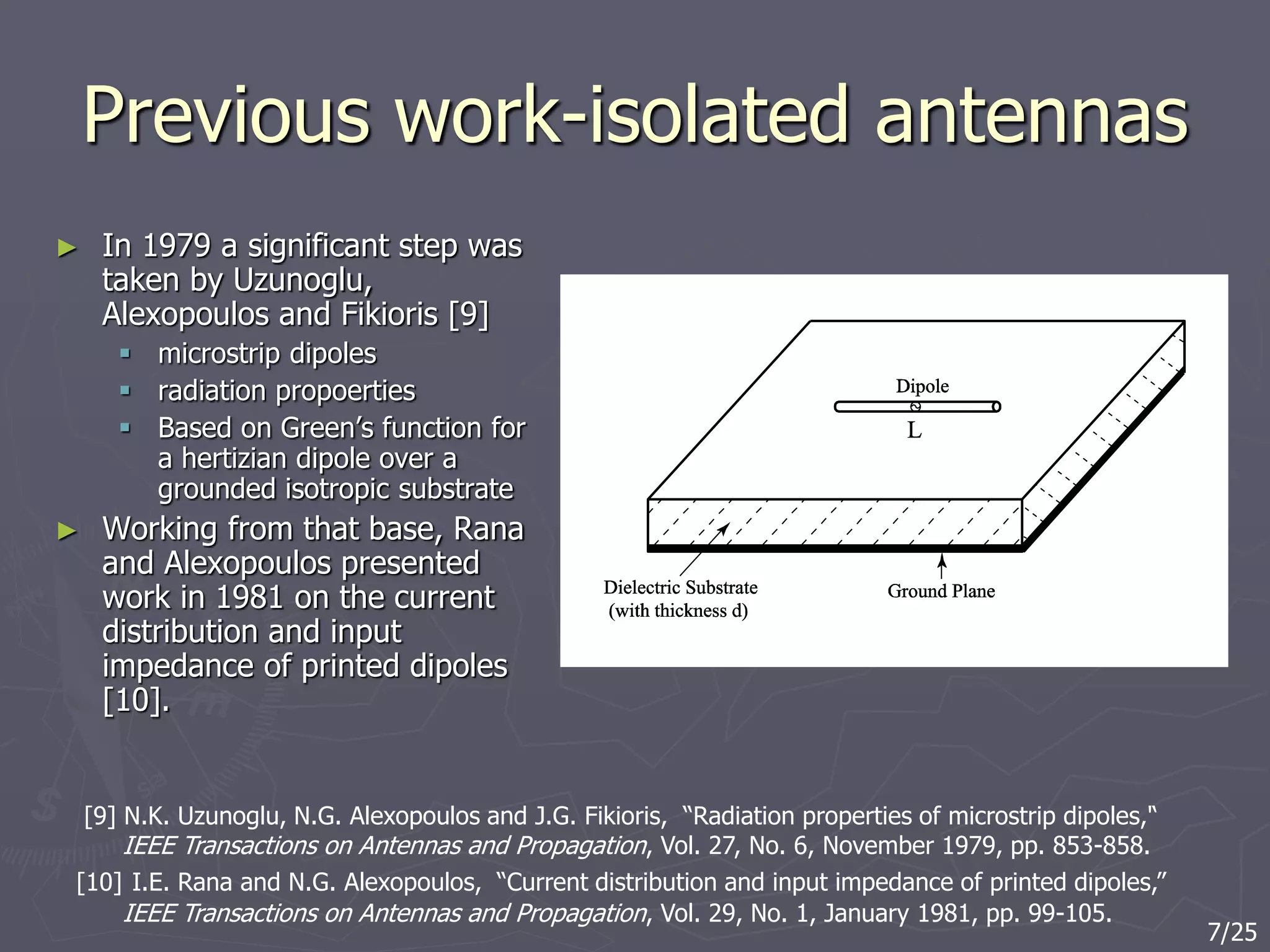 Previous work-isolated antennas
► In 1979 a significant step was
taken by Uzunoglu,
Alexopoulos and Fikioris [9]
 microstrip dipoles
 radiation propoerties
 Based on Green’s function for
a hertizian dipole over a
grounded isotropic substrate
► Working from that base, Rana
and Alexopoulos presented
work in 1981 on the current
distribution and input
impedance of printed dipoles
[10].
[9] N.K. Uzunoglu, N.G. Alexopoulos and J.G. Fikioris, “Radiation properties of microstrip dipoles,'‘
IEEE Transactions on Antennas and Propagation, Vol. 27, No. 6, November 1979, pp. 853-858.
[10] I.E. Rana and N.G. Alexopoulos, “Current distribution and input impedance of printed dipoles,”
IEEE Transactions on Antennas and Propagation, Vol. 29, No. 1, January 1981, pp. 99-105.
7/25
 