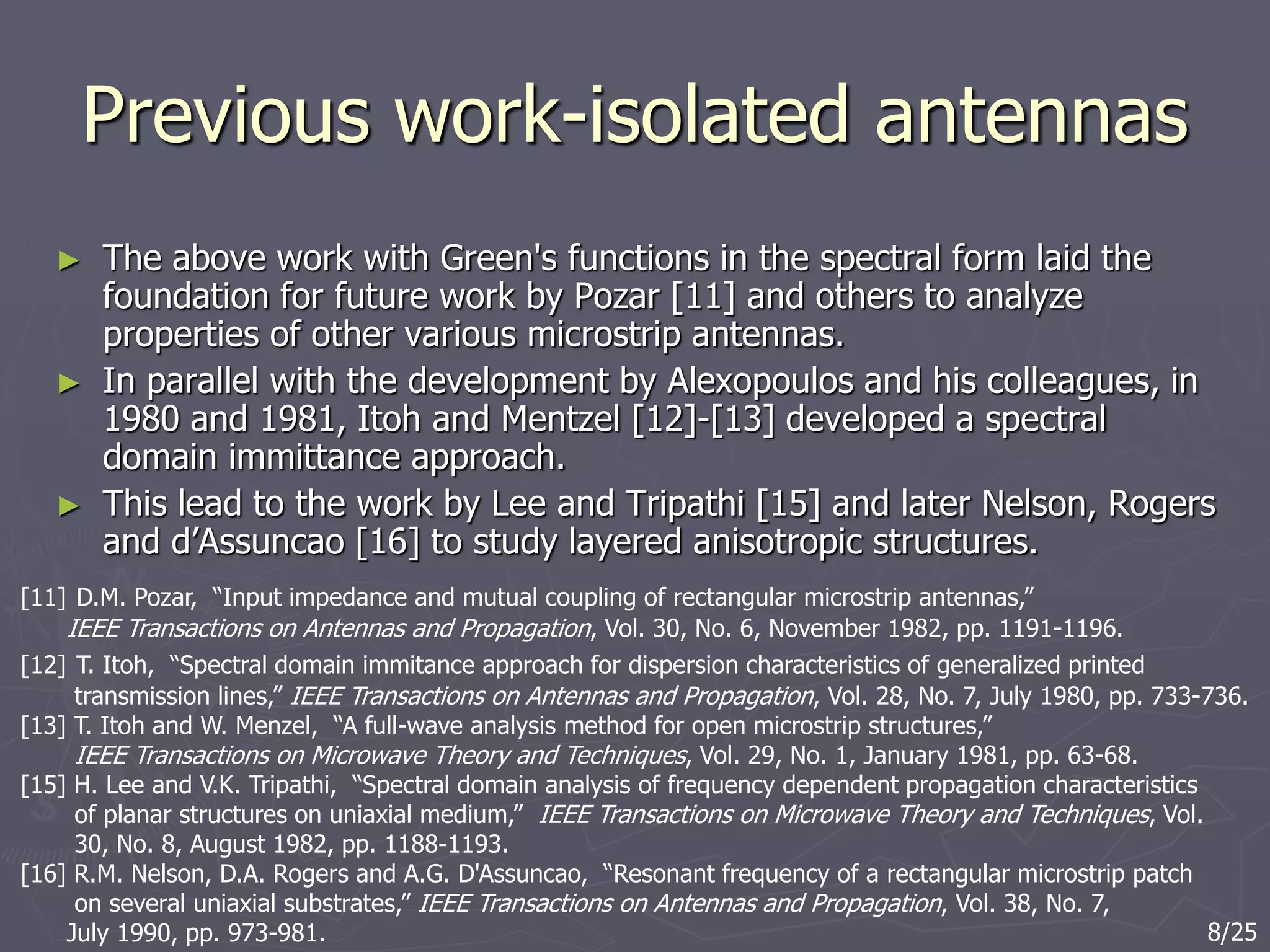 Previous work-isolated antennas
► The above work with Green's functions in the spectral form laid the
foundation for future work by Pozar [11] and others to analyze
properties of other various microstrip antennas.
► In parallel with the development by Alexopoulos and his colleagues, in
1980 and 1981, Itoh and Mentzel [12]-[13] developed a spectral
domain immittance approach.
► This lead to the work by Lee and Tripathi [15] and later Nelson, Rogers
and d’Assuncao [16] to study layered anisotropic structures.
[11] D.M. Pozar, “Input impedance and mutual coupling of rectangular microstrip antennas,”
IEEE Transactions on Antennas and Propagation, Vol. 30, No. 6, November 1982, pp. 1191-1196.
[12] T. Itoh, “Spectral domain immitance approach for dispersion characteristics of generalized printed
transmission lines,” IEEE Transactions on Antennas and Propagation, Vol. 28, No. 7, July 1980, pp. 733-736.
[13] T. Itoh and W. Menzel, “A full-wave analysis method for open microstrip structures,”
IEEE Transactions on Microwave Theory and Techniques, Vol. 29, No. 1, January 1981, pp. 63-68.
[15] H. Lee and V.K. Tripathi, “Spectral domain analysis of frequency dependent propagation characteristics
of planar structures on uniaxial medium,” IEEE Transactions on Microwave Theory and Techniques, Vol.
30, No. 8, August 1982, pp. 1188-1193.
[16] R.M. Nelson, D.A. Rogers and A.G. D'Assuncao, “Resonant frequency of a rectangular microstrip patch
on several uniaxial substrates,” IEEE Transactions on Antennas and Propagation, Vol. 38, No. 7,
July 1990, pp. 973-981. 8/25
 