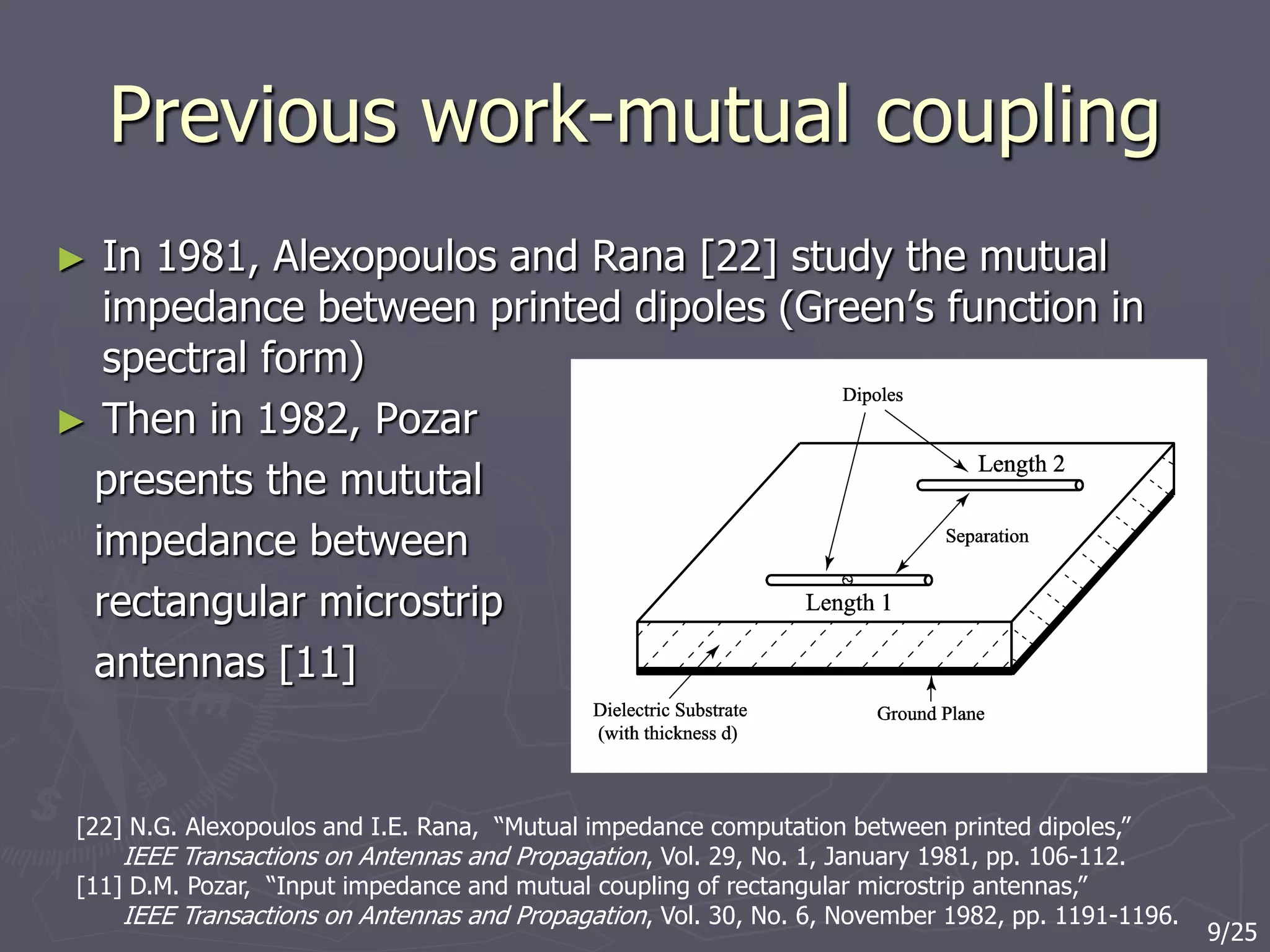 Previous work-mutual coupling
► In 1981, Alexopoulos and Rana [22] study the mutual
impedance between printed dipoles (Green’s function in
spectral form)
► Then in 1982, Pozar
presents the mututal
impedance between
rectangular microstrip
antennas [11]
[22] N.G. Alexopoulos and I.E. Rana, “Mutual impedance computation between printed dipoles,”
IEEE Transactions on Antennas and Propagation, Vol. 29, No. 1, January 1981, pp. 106-112.
[11] D.M. Pozar, “Input impedance and mutual coupling of rectangular microstrip antennas,”
IEEE Transactions on Antennas and Propagation, Vol. 30, No. 6, November 1982, pp. 1191-1196.
9/25
 