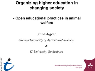 Organizing higher education in
changing society
- Open educational practices in animal
welfare
Anne Algers
Swedish University of Agricultural Sciences
&
IT-University Gothenburg

Swedish University of Agricultural Sciences
www.slu.se

 