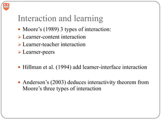 Interaction and learning
 Moore‟s (1989) 3 types of interaction:
 Learner-content interaction

 Learner-teacher interaction
 Learner-peers
 Hillman et al. (1994) add learner-interface interaction
 Anderson‟s (2003) deduces interactivity theorem from

Moore‟s three types of interaction

 