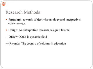 Research Methods
 Paradigm: towards subjectivist ontology and interpretivist

epistemology.
 Design: An Interpretive research design: Flexible

→OER/MOOCs is dynamic field
→ Rwanda: The country of reforms in education

 