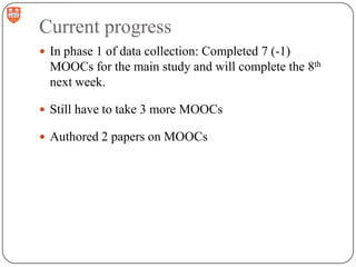 Current progress
 In phase 1 of data collection: Completed 7 (-1)

MOOCs for the main study and will complete the 8th
next week.
 Still have to take 3 more MOOCs
 Authored 2 papers on MOOCs

 
