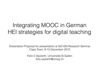 Integrating MOOC in German
HEI strategies for digital teaching
Dissertation Proposal for presentation at GO-GN Research Seminar
Cape Town, 6-13 December 2013
 
Felix C Seyfarth, Universität St Gallen
felix.seyfarth@unisg.ch

 