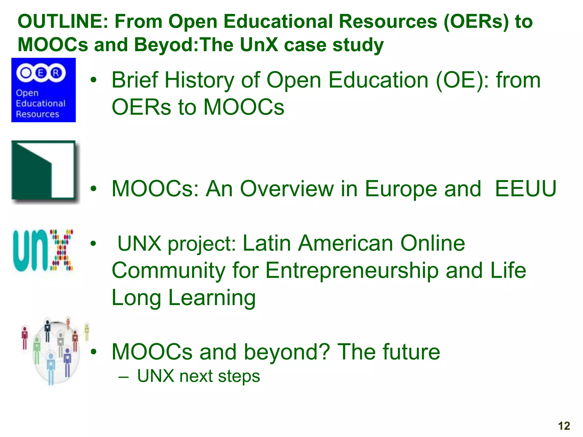 OUTLINE: From Open Educational Resources (OERs) to
MOOCs and Beyod:The UnX case study

• Brief History of Open Education (OE): from
OERs to MOOCs
• MOOCs: An Overview in Europe and EEUU
• UNX project: Latin American Online

Community for Entrepreneurship and Life
Long Learning
• MOOCs and beyond? The future
– UNX next steps
12

 