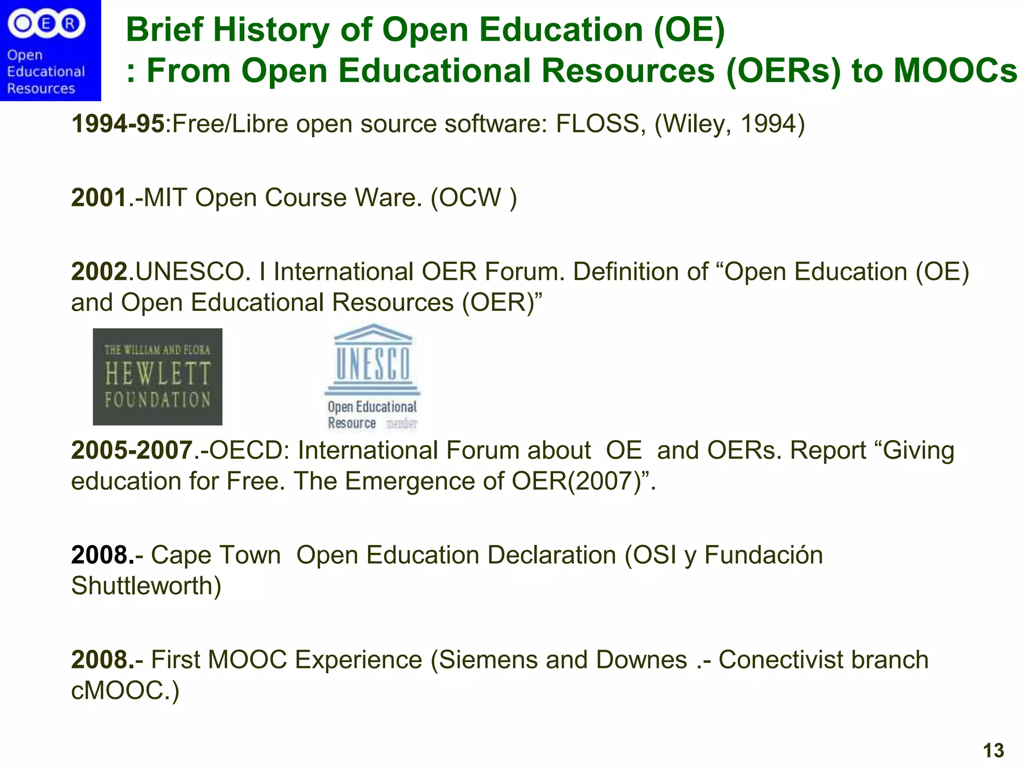 Brief History of Open Education (OE)
: From Open Educational Resources (OERs) to MOOCs
1994-95:Free/Libre open source software: FLOSS, (Wiley, 1994)

2001.-MIT Open Course Ware. (OCW )
2002.UNESCO. I International OER Forum. Definition of ―Open Education (OE)
and Open Educational Resources (OER)‖

2005-2007.-OECD: International Forum about OE and OERs. Report ―Giving
education for Free. The Emergence of OER(2007)‖.

2008.- Cape Town Open Education Declaration (OSI y Fundación
Shuttleworth)
2008.- First MOOC Experience (Siemens and Downes .- Conectivist branch
cMOOC.)
13

 