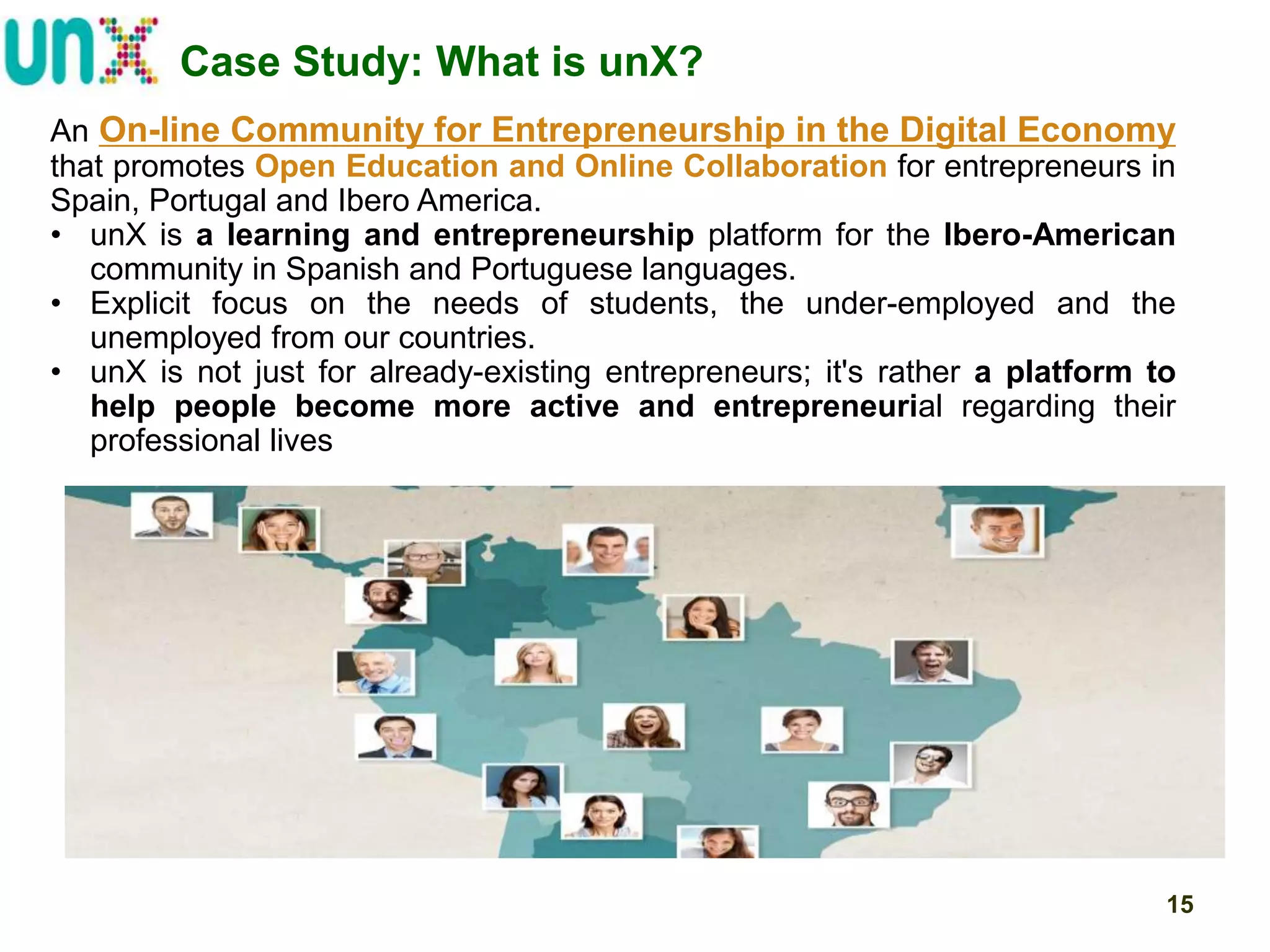 Case Study: What is unX?
An On-line Community for Entrepreneurship in the Digital Economy
that promotes Open Education and Online Collaboration for entrepreneurs in
Spain, Portugal and Ibero America.
• unX is a learning and entrepreneurship platform for the Ibero-American
community in Spanish and Portuguese languages.
• Explicit focus on the needs of students, the under-employed and the
unemployed from our countries.
• unX is not just for already-existing entrepreneurs; it's rather a platform to
help people become more active and entrepreneurial regarding their
professional lives

15

 