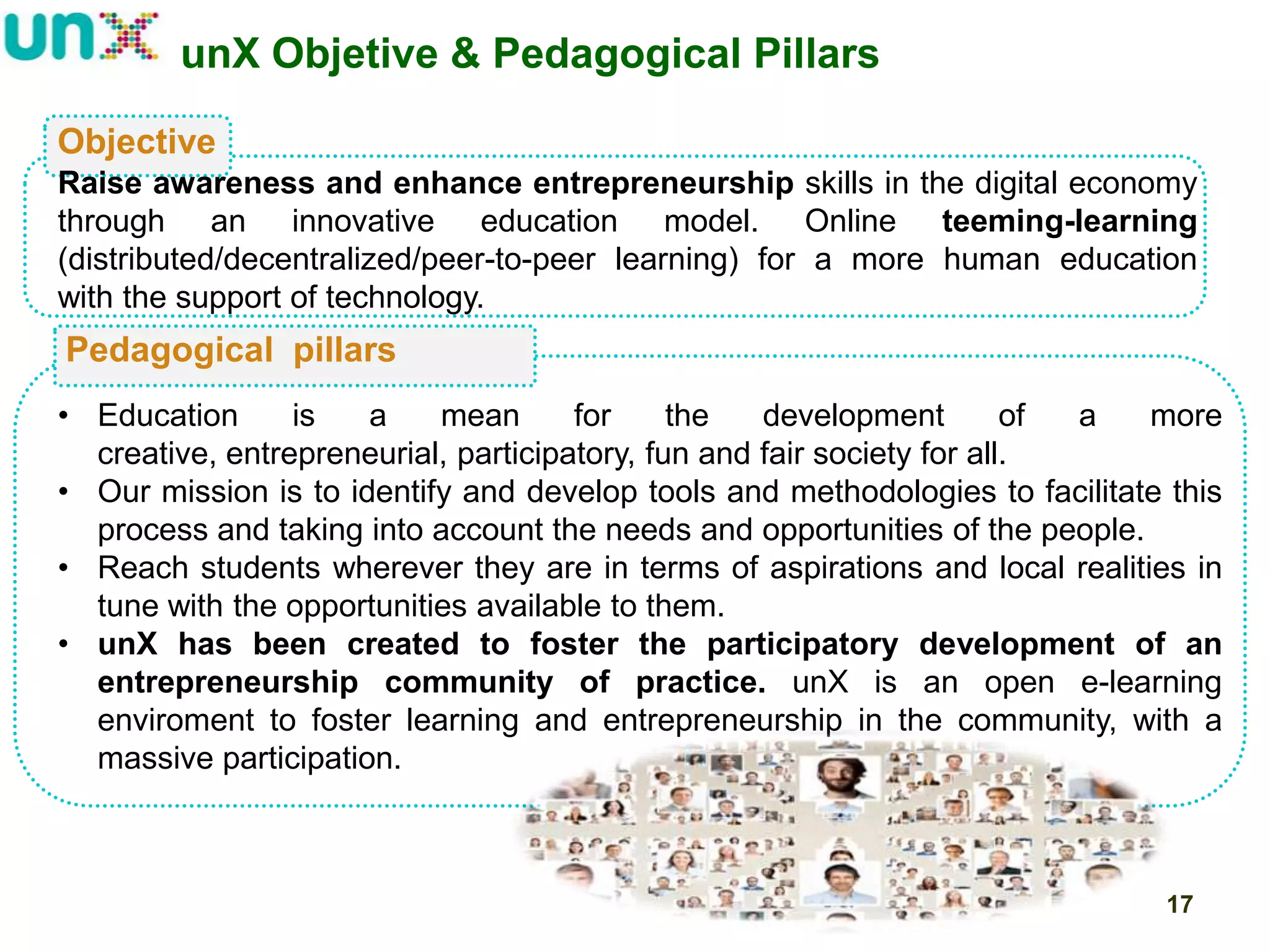 unX Objetive & Pedagogical Pillars
Objective
Raise awareness and enhance entrepreneurship skills in the digital economy
through an innovative education model. Online teeming-learning
(distributed/decentralized/peer-to-peer learning) for a more human education
with the support of technology.

Pedagogical pillars
• Education
is
a
mean
for
the
development
of
a
more
creative, entrepreneurial, participatory, fun and fair society for all.
• Our mission is to identify and develop tools and methodologies to facilitate this
process and taking into account the needs and opportunities of the people.
• Reach students wherever they are in terms of aspirations and local realities in
tune with the opportunities available to them.
• unX has been created to foster the participatory development of an
entrepreneurship community of practice. unX is an open e-learning
enviroment to foster learning and entrepreneurship in the community, with a
massive participation.

17

 
