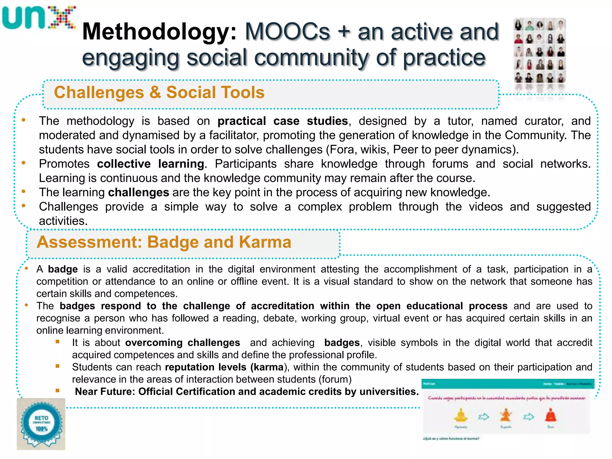 Methodology: MOOCs + an active and
engaging social community of practice
Challenges & Social Tools
• The methodology is based on practical case studies, designed by a tutor, named curator, and
•

•
•

moderated and dynamised by a facilitator, promoting the generation of knowledge in the Community. The
students have social tools in order to solve challenges (Fora, wikis, Peer to peer dynamics).
Promotes collective learning. Participants share knowledge through forums and social networks.
Learning is continuous and the knowledge community may remain after the course.
The learning challenges are the key point in the process of acquiring new knowledge.
Challenges provide a simple way to solve a complex problem through the videos and suggested
activities.

Assessment: Badge and Karma
• A badge is a valid accreditation in the digital environment attesting the accomplishment of a task, participation in a
•

competition or attendance to an online or offline event. It is a visual standard to show on the network that someone has
certain skills and competences.
The badges respond to the challenge of accreditation within the open educational process and are used to
recognise a person who has followed a reading, debate, working group, virtual event or has acquired certain skills in an
online learning environment.
 It is about overcoming challenges and achieving badges, visible symbols in the digital world that accredit
acquired competences and skills and define the professional profile.
 Students can reach reputation levels (karma), within the community of students based on their participation and
relevance in the areas of interaction between students (forum)
 Near Future: Official Certification and academic credits by universities.

18

 
