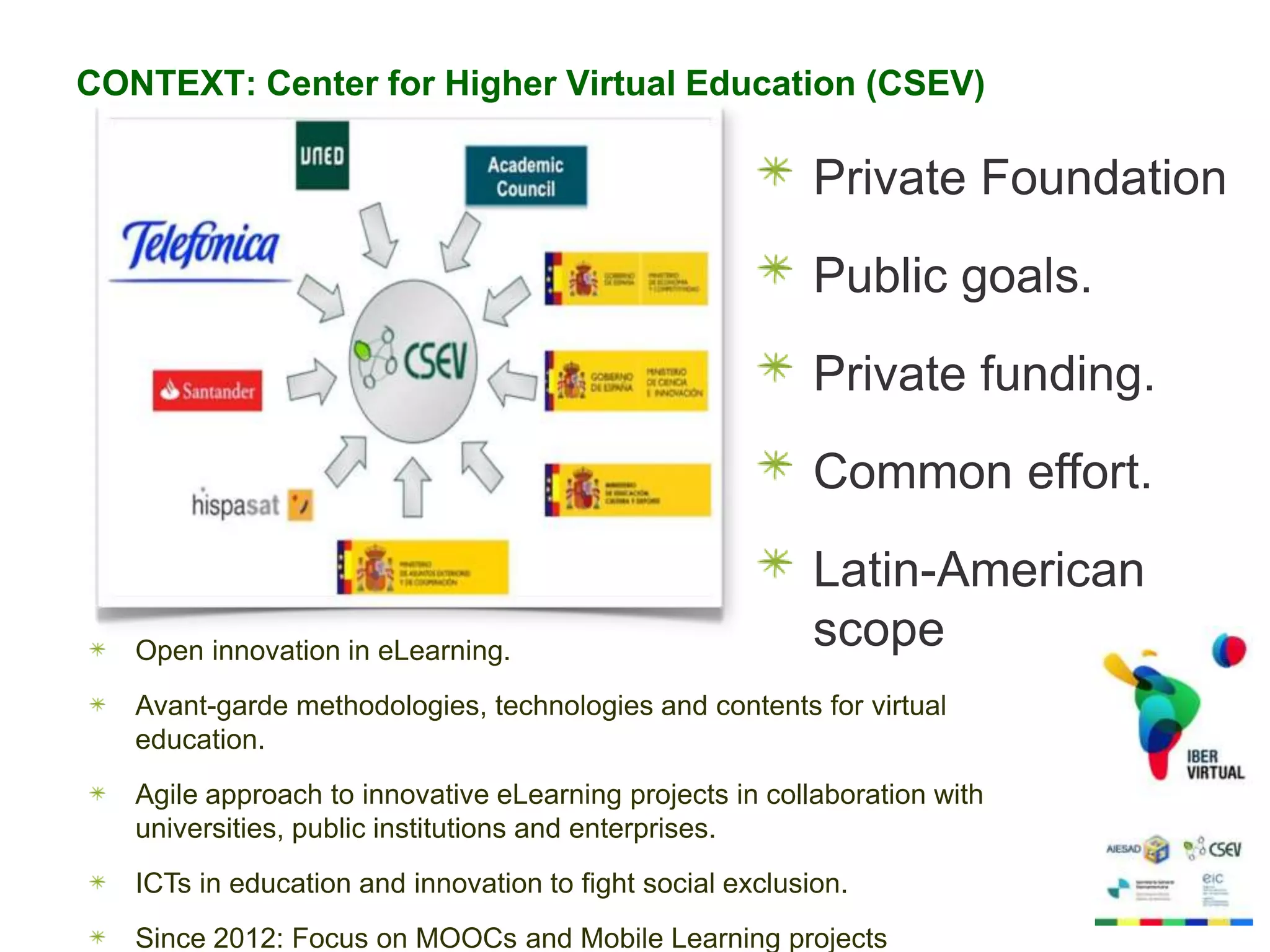 CONTEXT: Center for Higher Virtual Education (CSEV)

Private Foundation
Public goals.
Private funding.
Common effort.

Open innovation in eLearning.

Latin-American
scope

Avant-garde methodologies, technologies and contents for virtual
education.
Agile approach to innovative eLearning projects in collaboration with
universities, public institutions and enterprises.
ICTs in education and innovation to fight social exclusion.
Since 2012: Focus on MOOCs and Mobile Learning projects

 