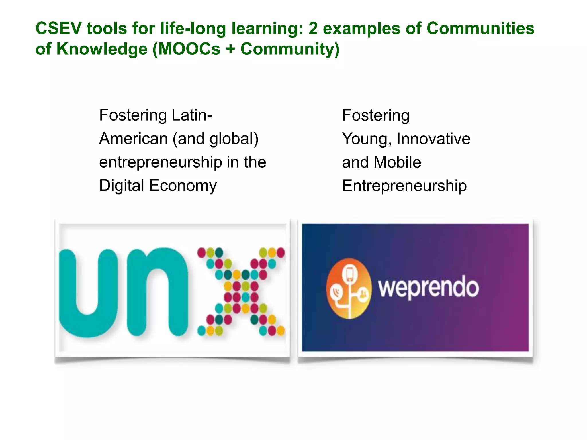 CSEV tools for life-long learning: 2 examples of Communities
of Knowledge (MOOCs + Community)

Fostering LatinAmerican (and global)
entrepreneurship in the
Digital Economy

Fostering
Young, Innovative
and Mobile
Entrepreneurship

 