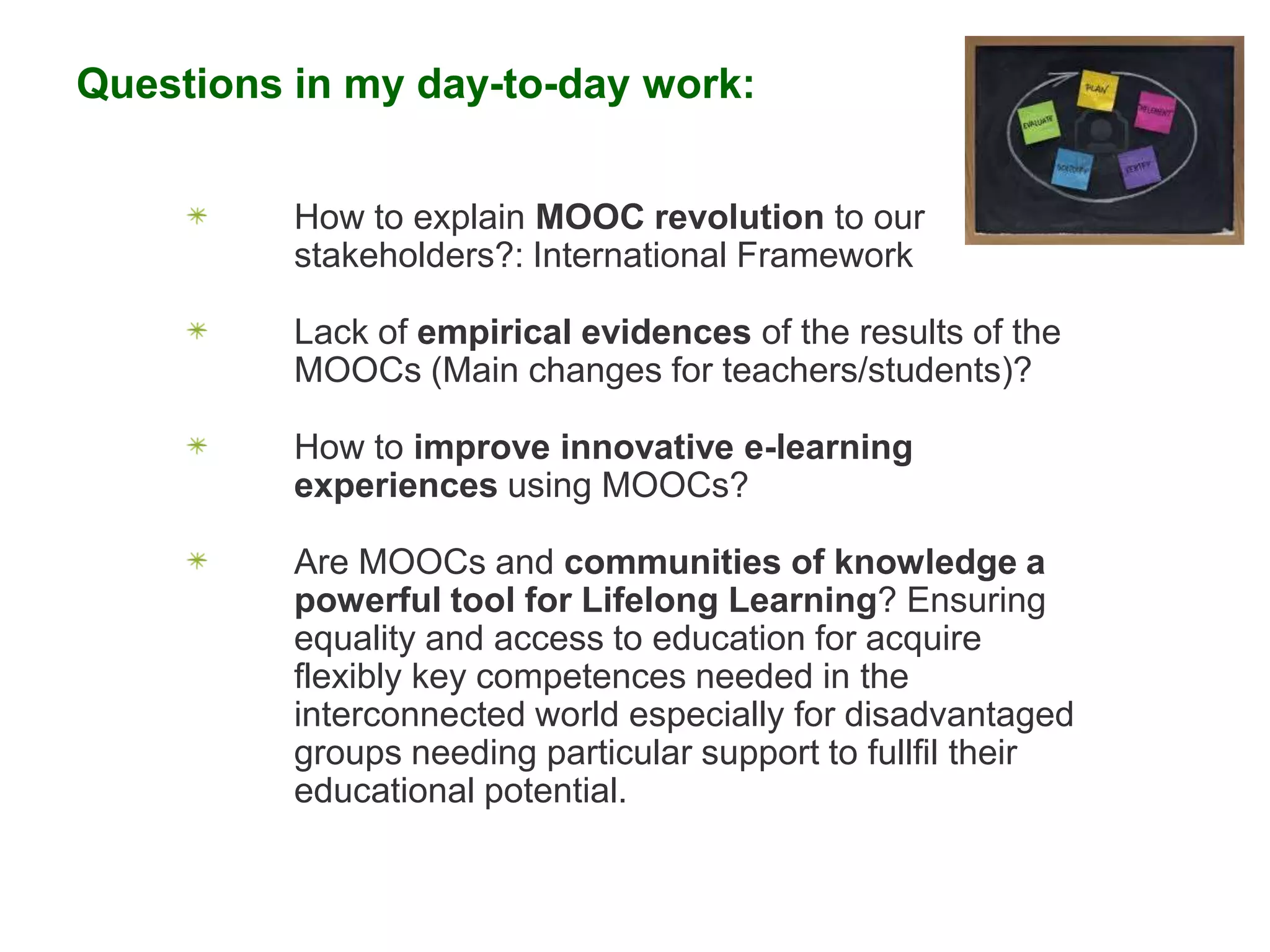 Questions in my day-to-day work:
How to explain MOOC revolution to our
stakeholders?: International Framework

Lack of empirical evidences of the results of the
MOOCs (Main changes for teachers/students)?
How to improve innovative e-learning
experiences using MOOCs?

Are MOOCs and communities of knowledge a
powerful tool for Lifelong Learning? Ensuring
equality and access to education for acquire
flexibly key competences needed in the
interconnected world especially for disadvantaged
groups needing particular support to fullfil their
educational potential.

 