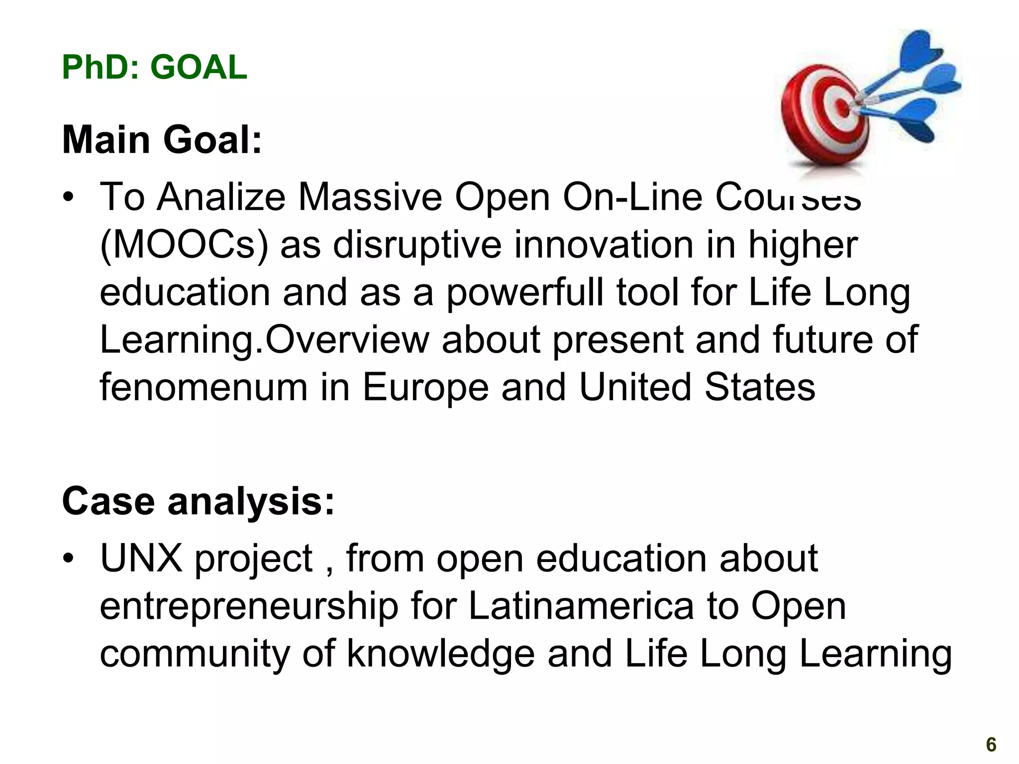 PhD: GOAL

Main Goal:
• To Analize Massive Open On-Line Courses
(MOOCs) as disruptive innovation in higher
education and as a powerfull tool for Life Long
Learning.Overview about present and future of
fenomenum in Europe and United States
Case analysis:
• UNX project , from open education about
entrepreneurship for Latinamerica to Open
community of knowledge and Life Long Learning
6

 