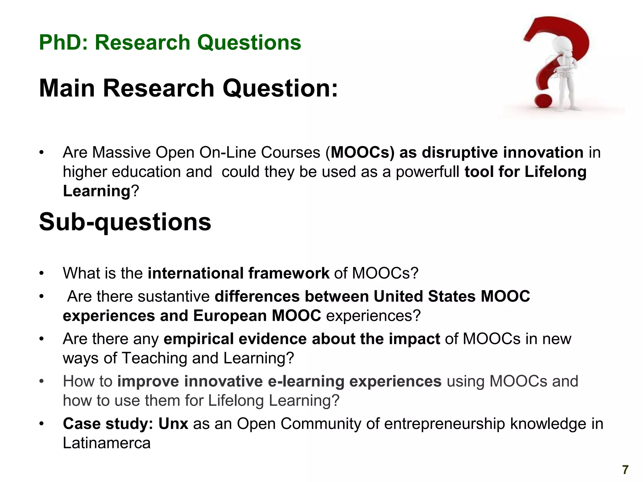 PhD: Research Questions

Main Research Question:
•

Are Massive Open On-Line Courses (MOOCs) as disruptive innovation in
higher education and could they be used as a powerfull tool for Lifelong
Learning?

Sub-questions
•
•
•
•
•

What is the international framework of MOOCs?
Are there sustantive differences between United States MOOC
experiences and European MOOC experiences?
Are there any empirical evidence about the impact of MOOCs in new
ways of Teaching and Learning?
How to improve innovative e-learning experiences using MOOCs and
how to use them for Lifelong Learning?
Case study: Unx as an Open Community of entrepreneurship knowledge in
Latinamerca
7

 