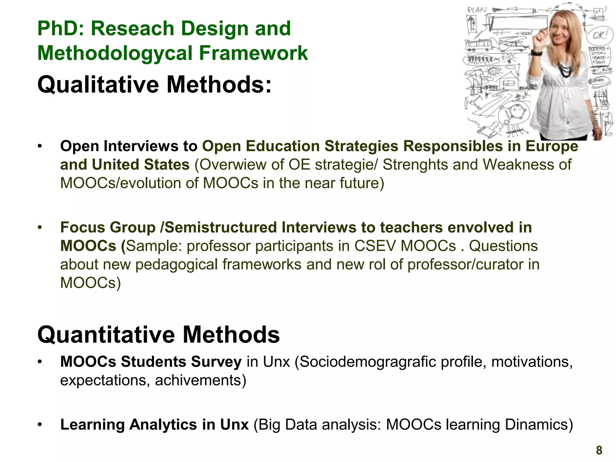 PhD: Reseach Design and
Methodologycal Framework

Qualitative Methods:
•

Open Interviews to Open Education Strategies Responsibles in Europe
and United States (Overwiew of OE strategie/ Strenghts and Weakness of
MOOCs/evolution of MOOCs in the near future)

•

Focus Group /Semistructured Interviews to teachers envolved in
MOOCs (Sample: professor participants in CSEV MOOCs . Questions
about new pedagogical frameworks and new rol of professor/curator in
MOOCs)

Quantitative Methods
•

MOOCs Students Survey in Unx (Sociodemogragrafic profile, motivations,
expectations, achivements)

•

Learning Analytics in Unx (Big Data analysis: MOOCs learning Dinamics)
8

 