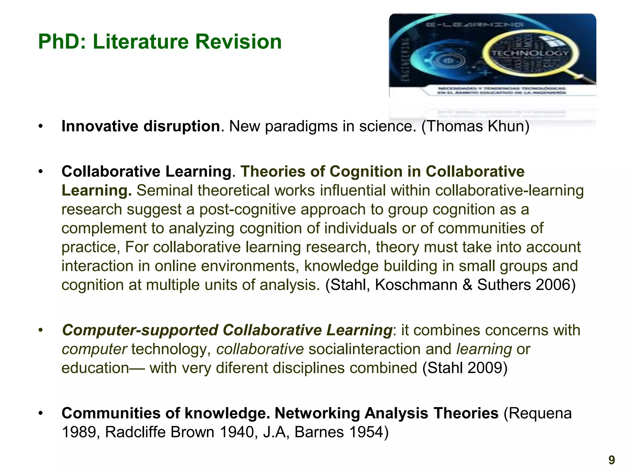 PhD: Literature Revision

•

Innovative disruption. New paradigms in science. (Thomas Khun)

•

Collaborative Learning. Theories of Cognition in Collaborative
Learning. Seminal theoretical works influential within collaborative-learning
research suggest a post-cognitive approach to group cognition as a
complement to analyzing cognition of individuals or of communities of
practice, For collaborative learning research, theory must take into account
interaction in online environments, knowledge building in small groups and
cognition at multiple units of analysis. (Stahl, Koschmann & Suthers 2006)

•

Computer-supported Collaborative Learning: it combines concerns with
computer technology, collaborative socialinteraction and learning or
education— with very diferent disciplines combined (Stahl 2009)

•

Communities of knowledge. Networking Analysis Theories (Requena
1989, Radcliffe Brown 1940, J.A, Barnes 1954)
9

 