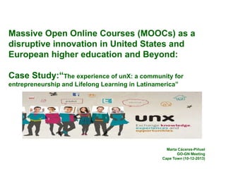 Massive Open Online Courses (MOOCs) as a
disruptive innovation in United States and
European higher education and Beyond:

Case Study:“The experience of unX: a community for
entrepreneurship and Lifelong Learning in Latinamerica”

Marta Cáceres-Piñuel
GO-GN Meeting
Cape Town (10-12-2013)

 