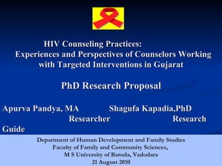 HIV Counseling Practices:
   Experiences and Perspectives of Counselors Working
        with Targeted Interventions in Gujarat

                PhD Research Proposal

Apurva Pandya, MA        Shagufa Kapadia,PhD
               Researcher               Research
Guide
        Department of Human Development and Family Studies
             Faculty of Family and Community Sciences,
                 M S University of Baroda, Vadodara
                           21 August 2010                    1
 