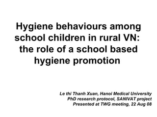 Hygiene behaviours among school children in rural VN:  the role of a school based hygiene promotion   Le thi Thanh Xuan, Hanoi Medical University PhD research protocol, SANIVAT project Presented at TWG meeting, 22 Aug 08 