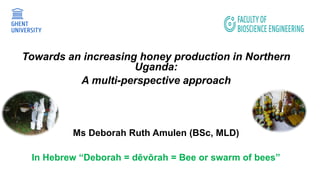 Towards an increasing honey production in Northern
Uganda:
A multi-perspective approach
Ms Deborah Ruth Amulen (BSc, MLD)
In Hebrew “Deborah = dēvōrah = Bee or swarm of bees”
 