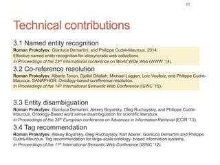 Technical contributions
3.1 Named entity recognition
Roman Prokofyev, Gianluca Demartini, and Philippe Cudré-Mauroux. 2014.
Effective named entity recognition for idiosyncratic web collections.
In Proceedings of the 23rd International conference on World Wide Web (WWW ’14).
3.2 Co-reference resolution
Roman Prokofyev, Alberto Tonon, Djellel Difallah, Michael Luggen, Loic Voulloiz, and Philippe Cudré-
Mauroux. SANAPHOR: Ontology-based coreference resolution.
In Proceedings of the 14th International Semantic Web Conference (ISWC ’15).
3.3 Entity disambiguation
Roman Prokofyev, Gianluca Demartini, Alexey Boyarsky, Oleg Ruchayskiy, and Philippe Cudré-
Mauroux. Ontology-Based word sense disambiguation for scientific literature.
In Proceedings of the 35th European conference on Advances in Information Retrieval (ECIR ’13).
3.4 Tag recommendation
Roman Prokofyev, Alexey Boyarsky, Oleg Ruchayskiy, Karl Aberer, Gianluca Demartini and Philippe
Cudré-Mauroux. Tag recommendation for large-scale ontology- based information systems.
In Proceedings of the 11th International Semantic Web Conference (ISWC ’12).
17
 