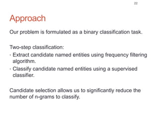 Approach
Our problem is formulated as a binary classification task.
Two-step classification:
• Extract candidate named entities using frequency filtering
algorithm.
• Classify candidate named entities using a supervised
classifier.
Candidate selection allows us to significantly reduce the
number of n-grams to classify.
22
 