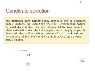 Candidate selection
24
dark matter
cold dark
matter decayThe dominant dark matter decay channels are to standard
model leptons… We know that the self-interacting nature
of cold dark matter has been supported by some recent
observational data… In this paper, we strongly argue in
favor of the collisionless nature of cold dark matter
particles, which are feebly self-interacting at very
small scales.
dark mattercold dark
dark
matter
dominant dark
x2
x2
x3
x2
 